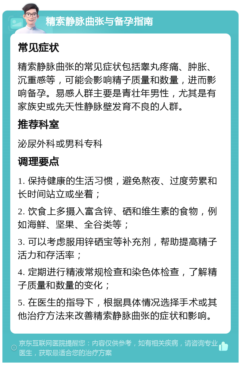 精索静脉曲张与备孕指南 常见症状 精索静脉曲张的常见症状包括睾丸疼痛、肿胀、沉重感等，可能会影响精子质量和数量，进而影响备孕。易感人群主要是青壮年男性，尤其是有家族史或先天性静脉壁发育不良的人群。 推荐科室 泌尿外科或男科专科 调理要点 1. 保持健康的生活习惯，避免熬夜、过度劳累和长时间站立或坐着； 2. 饮食上多摄入富含锌、硒和维生素的食物，例如海鲜、坚果、全谷类等； 3. 可以考虑服用锌硒宝等补充剂，帮助提高精子活力和存活率； 4. 定期进行精液常规检查和染色体检查，了解精子质量和数量的变化； 5. 在医生的指导下，根据具体情况选择手术或其他治疗方法来改善精索静脉曲张的症状和影响。