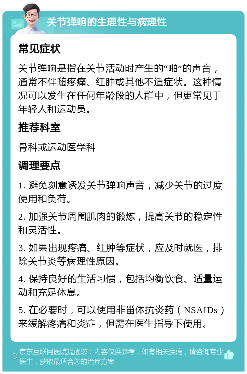 关节弹响的生理性与病理性 常见症状 关节弹响是指在关节活动时产生的“啪”的声音，通常不伴随疼痛、红肿或其他不适症状。这种情况可以发生在任何年龄段的人群中，但更常见于年轻人和运动员。 推荐科室 骨科或运动医学科 调理要点 1. 避免刻意诱发关节弹响声音，减少关节的过度使用和负荷。 2. 加强关节周围肌肉的锻炼，提高关节的稳定性和灵活性。 3. 如果出现疼痛、红肿等症状，应及时就医，排除关节炎等病理性原因。 4. 保持良好的生活习惯，包括均衡饮食、适量运动和充足休息。 5. 在必要时，可以使用非甾体抗炎药（NSAIDs）来缓解疼痛和炎症，但需在医生指导下使用。