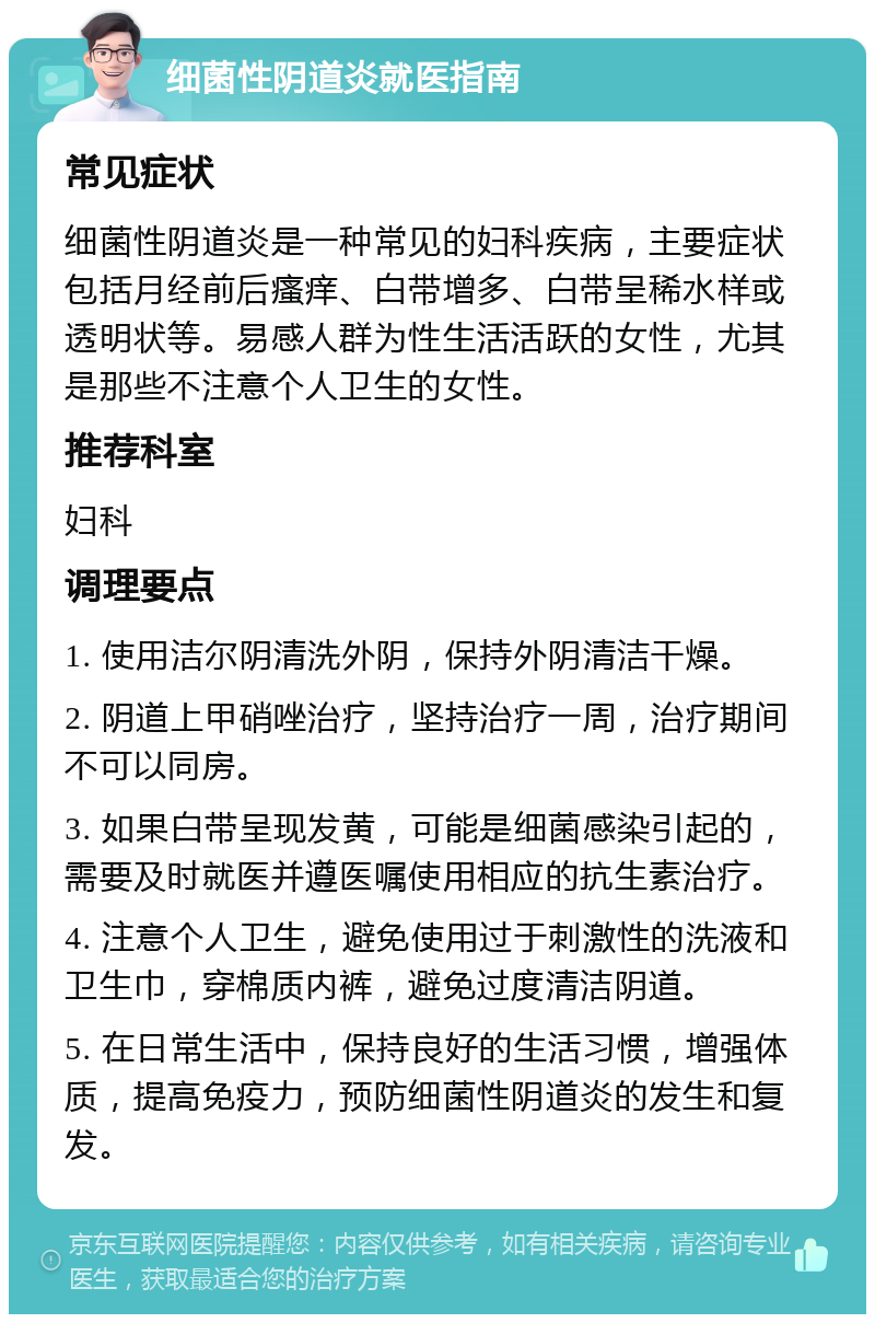 细菌性阴道炎就医指南 常见症状 细菌性阴道炎是一种常见的妇科疾病，主要症状包括月经前后瘙痒、白带增多、白带呈稀水样或透明状等。易感人群为性生活活跃的女性，尤其是那些不注意个人卫生的女性。 推荐科室 妇科 调理要点 1. 使用洁尔阴清洗外阴，保持外阴清洁干燥。 2. 阴道上甲硝唑治疗，坚持治疗一周，治疗期间不可以同房。 3. 如果白带呈现发黄，可能是细菌感染引起的，需要及时就医并遵医嘱使用相应的抗生素治疗。 4. 注意个人卫生，避免使用过于刺激性的洗液和卫生巾，穿棉质内裤，避免过度清洁阴道。 5. 在日常生活中，保持良好的生活习惯，增强体质，提高免疫力，预防细菌性阴道炎的发生和复发。