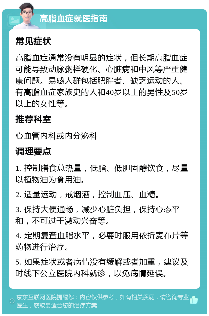 高脂血症就医指南 常见症状 高脂血症通常没有明显的症状，但长期高脂血症可能导致动脉粥样硬化、心脏病和中风等严重健康问题。易感人群包括肥胖者、缺乏运动的人、有高脂血症家族史的人和40岁以上的男性及50岁以上的女性等。 推荐科室 心血管内科或内分泌科 调理要点 1. 控制膳食总热量，低脂、低胆固醇饮食，尽量以植物油为食用油。 2. 适量运动，戒烟酒，控制血压、血糖。 3. 保持大便通畅，减少心脏负担，保持心态平和，不可过于激动兴奋等。 4. 定期复查血脂水平，必要时服用依折麦布片等药物进行治疗。 5. 如果症状或者病情没有缓解或者加重，建议及时线下公立医院内科就诊，以免病情延误。