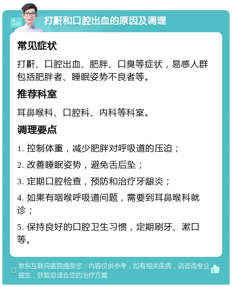 打鼾和口腔出血的原因及调理 常见症状 打鼾、口腔出血、肥胖、口臭等症状，易感人群包括肥胖者、睡眠姿势不良者等。 推荐科室 耳鼻喉科、口腔科、内科等科室。 调理要点 1. 控制体重，减少肥胖对呼吸道的压迫； 2. 改善睡眠姿势，避免舌后坠； 3. 定期口腔检查，预防和治疗牙龈炎； 4. 如果有咽喉呼吸道问题，需要到耳鼻喉科就诊； 5. 保持良好的口腔卫生习惯，定期刷牙、漱口等。