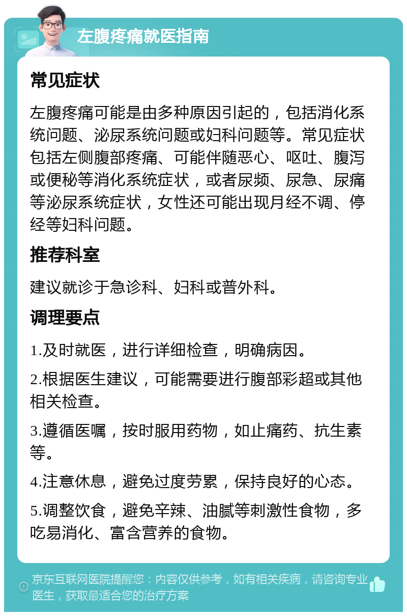 左腹疼痛就医指南 常见症状 左腹疼痛可能是由多种原因引起的，包括消化系统问题、泌尿系统问题或妇科问题等。常见症状包括左侧腹部疼痛、可能伴随恶心、呕吐、腹泻或便秘等消化系统症状，或者尿频、尿急、尿痛等泌尿系统症状，女性还可能出现月经不调、停经等妇科问题。 推荐科室 建议就诊于急诊科、妇科或普外科。 调理要点 1.及时就医，进行详细检查，明确病因。 2.根据医生建议，可能需要进行腹部彩超或其他相关检查。 3.遵循医嘱，按时服用药物，如止痛药、抗生素等。 4.注意休息，避免过度劳累，保持良好的心态。 5.调整饮食，避免辛辣、油腻等刺激性食物，多吃易消化、富含营养的食物。