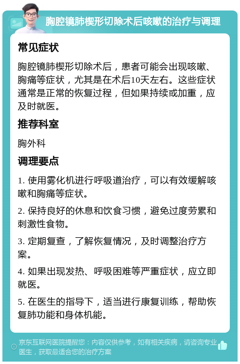 胸腔镜肺楔形切除术后咳嗽的治疗与调理 常见症状 胸腔镜肺楔形切除术后，患者可能会出现咳嗽、胸痛等症状，尤其是在术后10天左右。这些症状通常是正常的恢复过程，但如果持续或加重，应及时就医。 推荐科室 胸外科 调理要点 1. 使用雾化机进行呼吸道治疗，可以有效缓解咳嗽和胸痛等症状。 2. 保持良好的休息和饮食习惯，避免过度劳累和刺激性食物。 3. 定期复查，了解恢复情况，及时调整治疗方案。 4. 如果出现发热、呼吸困难等严重症状，应立即就医。 5. 在医生的指导下，适当进行康复训练，帮助恢复肺功能和身体机能。