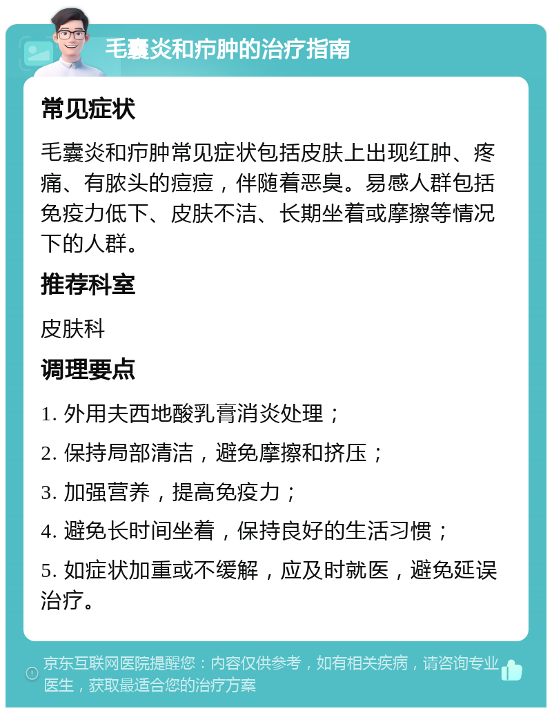 毛囊炎和疖肿的治疗指南 常见症状 毛囊炎和疖肿常见症状包括皮肤上出现红肿、疼痛、有脓头的痘痘，伴随着恶臭。易感人群包括免疫力低下、皮肤不洁、长期坐着或摩擦等情况下的人群。 推荐科室 皮肤科 调理要点 1. 外用夫西地酸乳膏消炎处理； 2. 保持局部清洁，避免摩擦和挤压； 3. 加强营养，提高免疫力； 4. 避免长时间坐着，保持良好的生活习惯； 5. 如症状加重或不缓解，应及时就医，避免延误治疗。