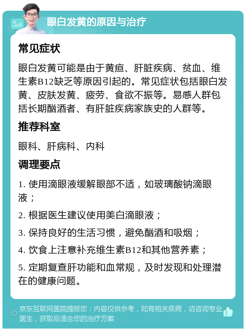 眼白发黄的原因与治疗 常见症状 眼白发黄可能是由于黄疸、肝脏疾病、贫血、维生素B12缺乏等原因引起的。常见症状包括眼白发黄、皮肤发黄、疲劳、食欲不振等。易感人群包括长期酗酒者、有肝脏疾病家族史的人群等。 推荐科室 眼科、肝病科、内科 调理要点 1. 使用滴眼液缓解眼部不适，如玻璃酸钠滴眼液； 2. 根据医生建议使用美白滴眼液； 3. 保持良好的生活习惯，避免酗酒和吸烟； 4. 饮食上注意补充维生素B12和其他营养素； 5. 定期复查肝功能和血常规，及时发现和处理潜在的健康问题。