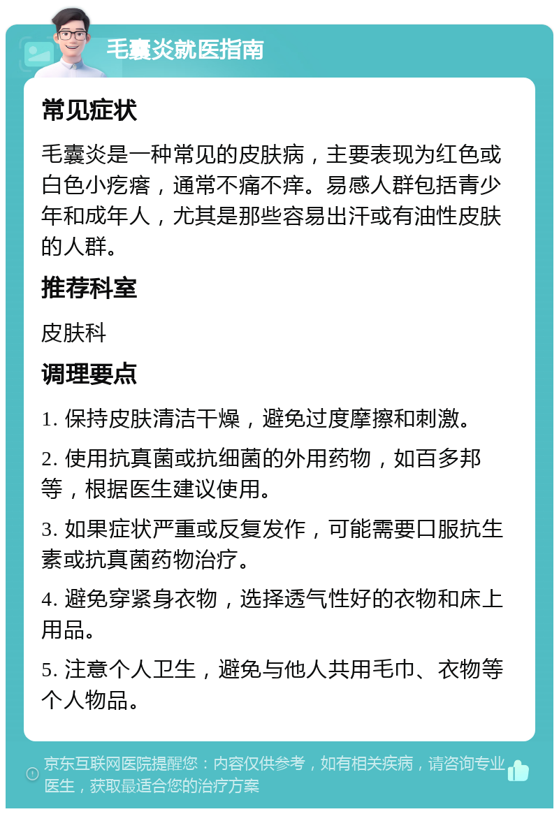 毛囊炎就医指南 常见症状 毛囊炎是一种常见的皮肤病，主要表现为红色或白色小疙瘩，通常不痛不痒。易感人群包括青少年和成年人，尤其是那些容易出汗或有油性皮肤的人群。 推荐科室 皮肤科 调理要点 1. 保持皮肤清洁干燥，避免过度摩擦和刺激。 2. 使用抗真菌或抗细菌的外用药物，如百多邦等，根据医生建议使用。 3. 如果症状严重或反复发作，可能需要口服抗生素或抗真菌药物治疗。 4. 避免穿紧身衣物，选择透气性好的衣物和床上用品。 5. 注意个人卫生，避免与他人共用毛巾、衣物等个人物品。