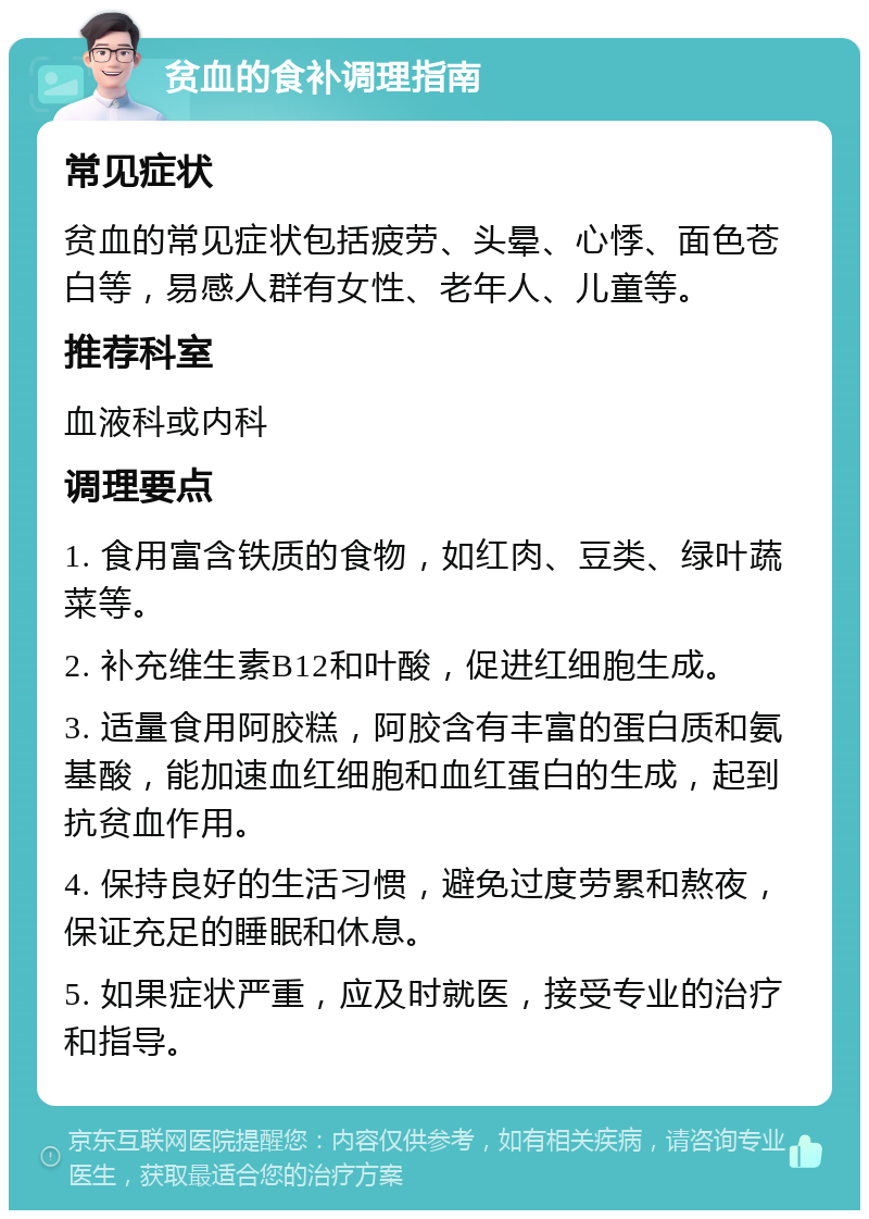 贫血的食补调理指南 常见症状 贫血的常见症状包括疲劳、头晕、心悸、面色苍白等，易感人群有女性、老年人、儿童等。 推荐科室 血液科或内科 调理要点 1. 食用富含铁质的食物，如红肉、豆类、绿叶蔬菜等。 2. 补充维生素B12和叶酸，促进红细胞生成。 3. 适量食用阿胶糕，阿胶含有丰富的蛋白质和氨基酸，能加速血红细胞和血红蛋白的生成，起到抗贫血作用。 4. 保持良好的生活习惯，避免过度劳累和熬夜，保证充足的睡眠和休息。 5. 如果症状严重，应及时就医，接受专业的治疗和指导。