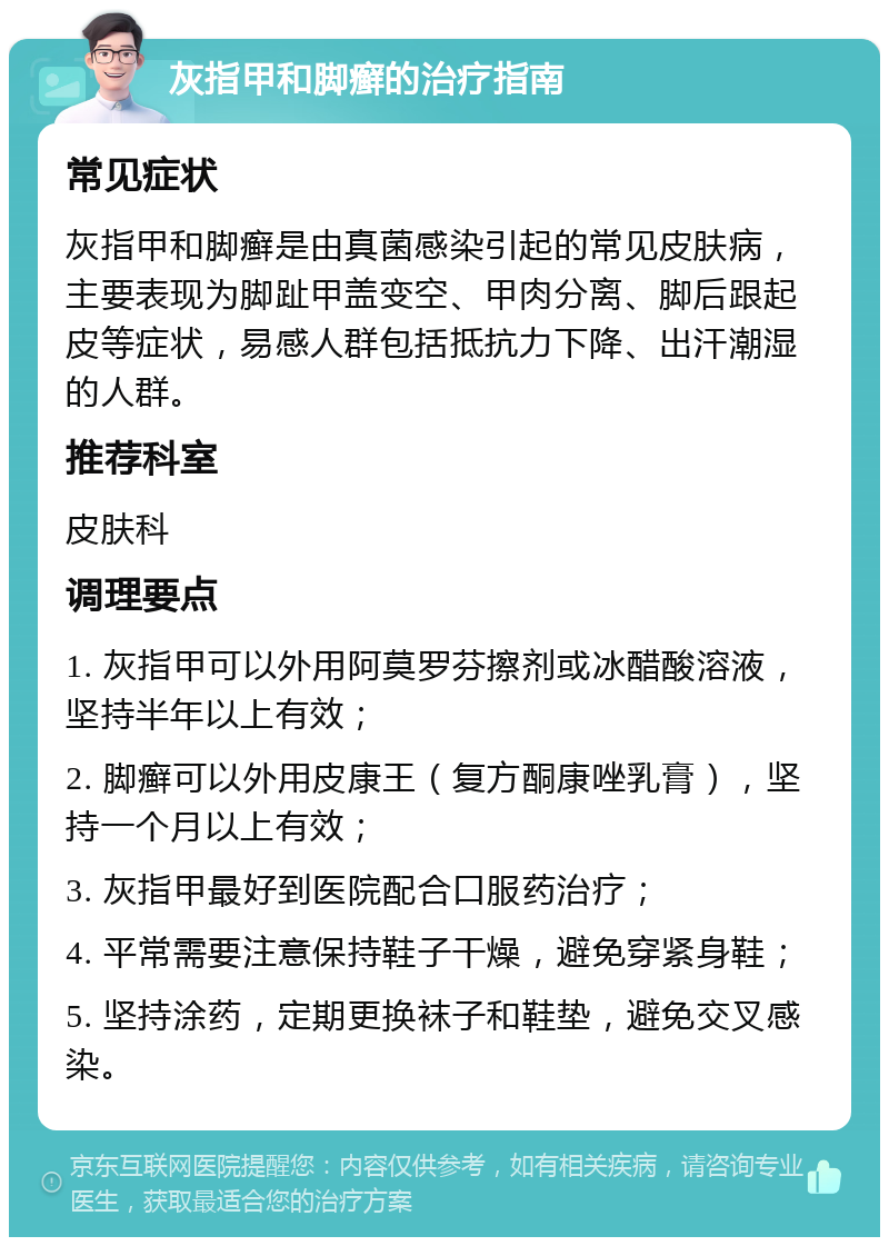 灰指甲和脚癣的治疗指南 常见症状 灰指甲和脚癣是由真菌感染引起的常见皮肤病，主要表现为脚趾甲盖变空、甲肉分离、脚后跟起皮等症状，易感人群包括抵抗力下降、出汗潮湿的人群。 推荐科室 皮肤科 调理要点 1. 灰指甲可以外用阿莫罗芬擦剂或冰醋酸溶液，坚持半年以上有效； 2. 脚癣可以外用皮康王（复方酮康唑乳膏），坚持一个月以上有效； 3. 灰指甲最好到医院配合口服药治疗； 4. 平常需要注意保持鞋子干燥，避免穿紧身鞋； 5. 坚持涂药，定期更换袜子和鞋垫，避免交叉感染。