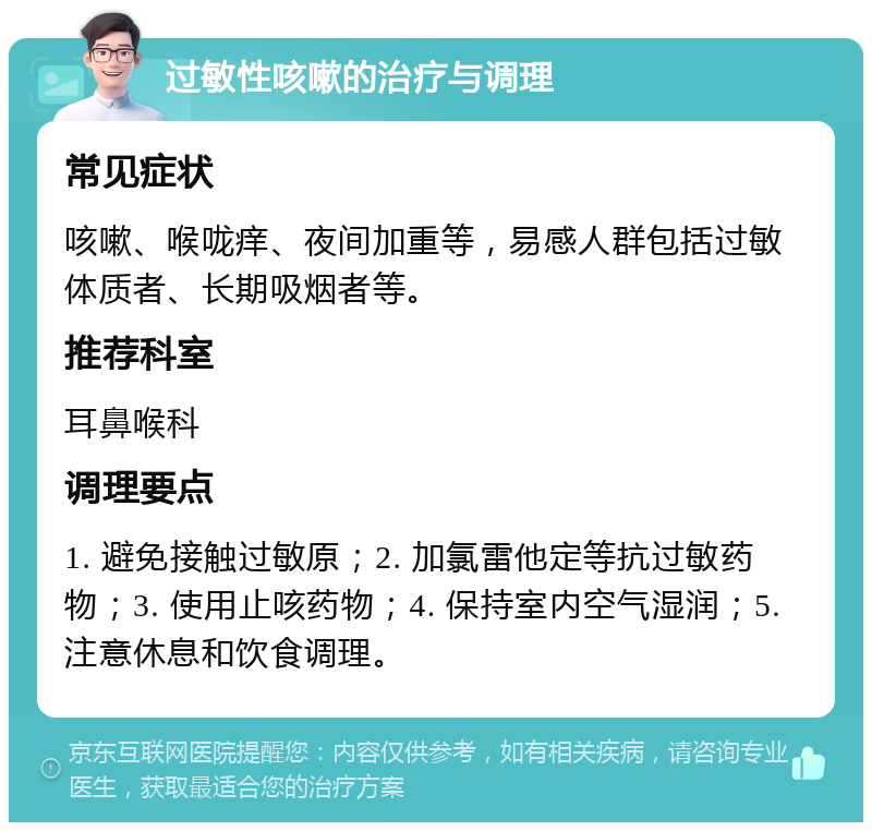 过敏性咳嗽的治疗与调理 常见症状 咳嗽、喉咙痒、夜间加重等，易感人群包括过敏体质者、长期吸烟者等。 推荐科室 耳鼻喉科 调理要点 1. 避免接触过敏原；2. 加氯雷他定等抗过敏药物；3. 使用止咳药物；4. 保持室内空气湿润；5. 注意休息和饮食调理。