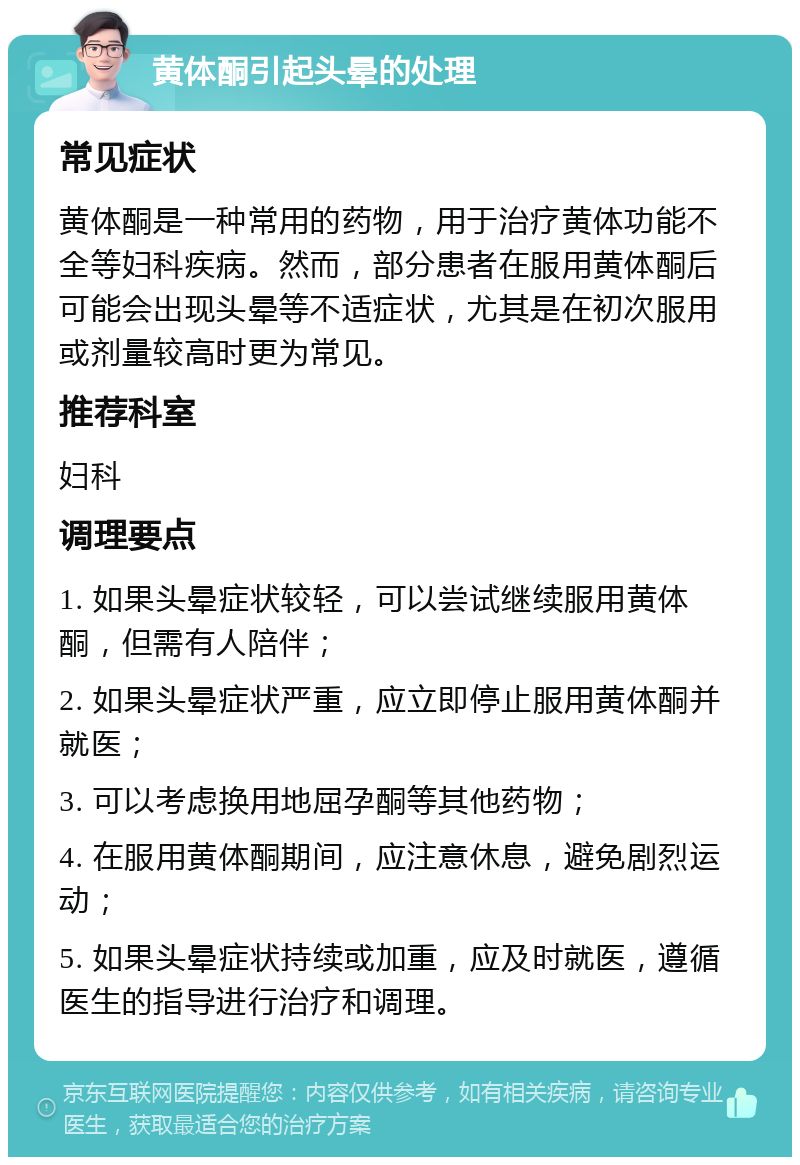 黄体酮引起头晕的处理 常见症状 黄体酮是一种常用的药物，用于治疗黄体功能不全等妇科疾病。然而，部分患者在服用黄体酮后可能会出现头晕等不适症状，尤其是在初次服用或剂量较高时更为常见。 推荐科室 妇科 调理要点 1. 如果头晕症状较轻，可以尝试继续服用黄体酮，但需有人陪伴； 2. 如果头晕症状严重，应立即停止服用黄体酮并就医； 3. 可以考虑换用地屈孕酮等其他药物； 4. 在服用黄体酮期间，应注意休息，避免剧烈运动； 5. 如果头晕症状持续或加重，应及时就医，遵循医生的指导进行治疗和调理。