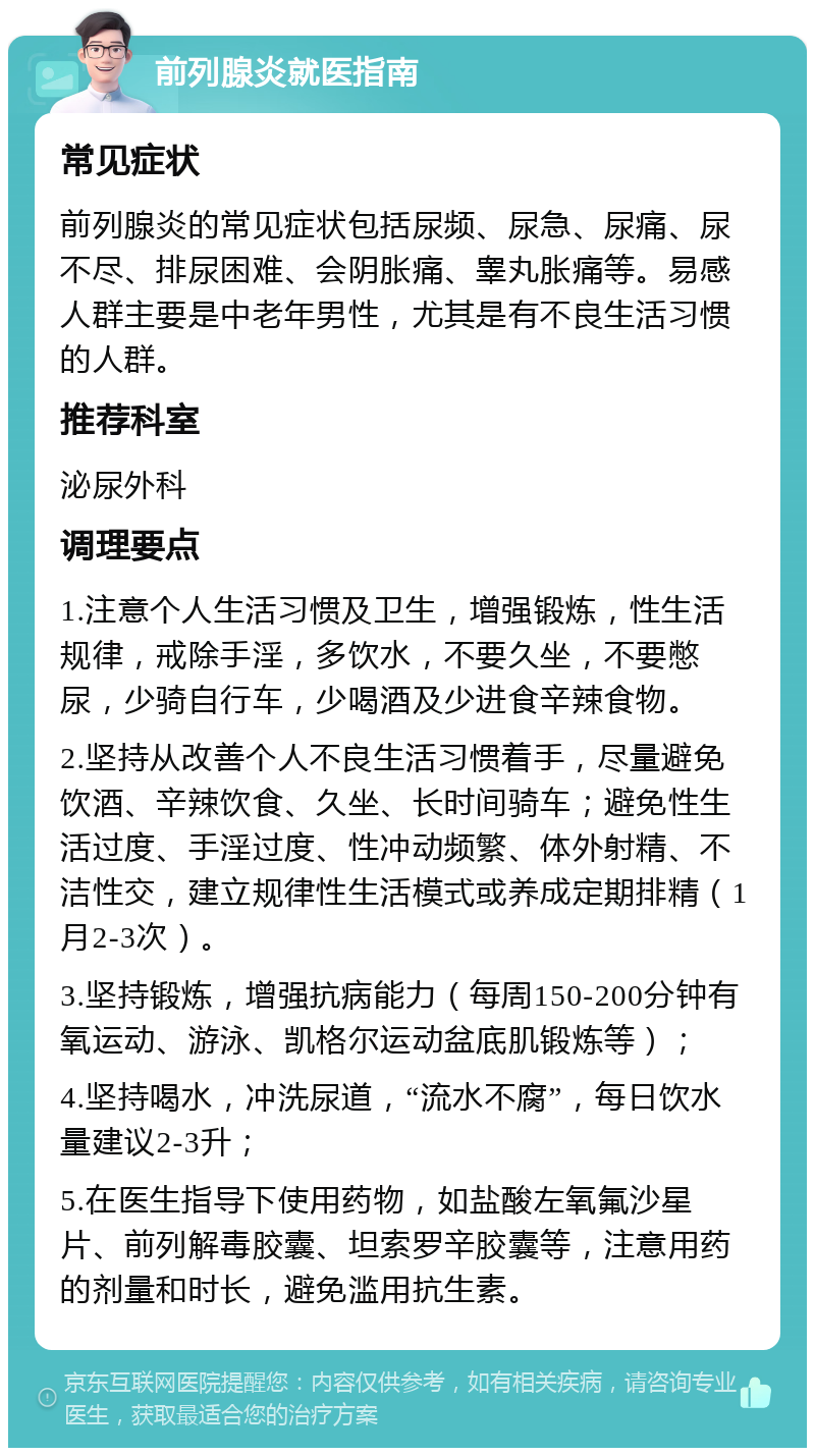 前列腺炎就医指南 常见症状 前列腺炎的常见症状包括尿频、尿急、尿痛、尿不尽、排尿困难、会阴胀痛、睾丸胀痛等。易感人群主要是中老年男性，尤其是有不良生活习惯的人群。 推荐科室 泌尿外科 调理要点 1.注意个人生活习惯及卫生，增强锻炼，性生活规律，戒除手淫，多饮水，不要久坐，不要憋尿，少骑自行车，少喝酒及少进食辛辣食物。 2.坚持从改善个人不良生活习惯着手，尽量避免饮酒、辛辣饮食、久坐、长时间骑车；避免性生活过度、手淫过度、性冲动频繁、体外射精、不洁性交，建立规律性生活模式或养成定期排精（1月2-3次）。 3.坚持锻炼，增强抗病能力（每周150-200分钟有氧运动、游泳、凯格尔运动盆底肌锻炼等）； 4.坚持喝水，冲洗尿道，“流水不腐”，每日饮水量建议2-3升； 5.在医生指导下使用药物，如盐酸左氧氟沙星片、前列解毒胶囊、坦索罗辛胶囊等，注意用药的剂量和时长，避免滥用抗生素。