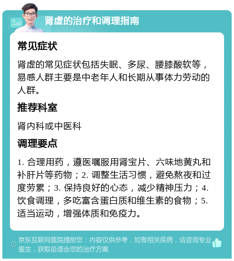 肾虚的治疗和调理指南 常见症状 肾虚的常见症状包括失眠、多尿、腰膝酸软等，易感人群主要是中老年人和长期从事体力劳动的人群。 推荐科室 肾内科或中医科 调理要点 1. 合理用药，遵医嘱服用肾宝片、六味地黄丸和补肝片等药物；2. 调整生活习惯，避免熬夜和过度劳累；3. 保持良好的心态，减少精神压力；4. 饮食调理，多吃富含蛋白质和维生素的食物；5. 适当运动，增强体质和免疫力。