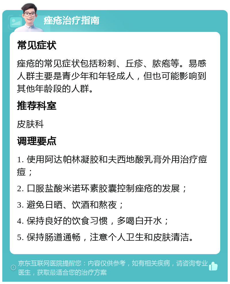 痤疮治疗指南 常见症状 痤疮的常见症状包括粉刺、丘疹、脓疱等。易感人群主要是青少年和年轻成人，但也可能影响到其他年龄段的人群。 推荐科室 皮肤科 调理要点 1. 使用阿达帕林凝胶和夫西地酸乳膏外用治疗痘痘； 2. 口服盐酸米诺环素胶囊控制痤疮的发展； 3. 避免日晒、饮酒和熬夜； 4. 保持良好的饮食习惯，多喝白开水； 5. 保持肠道通畅，注意个人卫生和皮肤清洁。