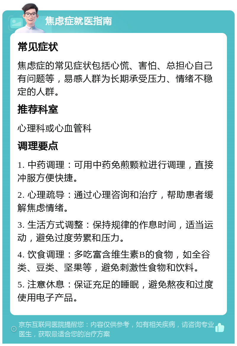 焦虑症就医指南 常见症状 焦虑症的常见症状包括心慌、害怕、总担心自己有问题等，易感人群为长期承受压力、情绪不稳定的人群。 推荐科室 心理科或心血管科 调理要点 1. 中药调理：可用中药免煎颗粒进行调理，直接冲服方便快捷。 2. 心理疏导：通过心理咨询和治疗，帮助患者缓解焦虑情绪。 3. 生活方式调整：保持规律的作息时间，适当运动，避免过度劳累和压力。 4. 饮食调理：多吃富含维生素B的食物，如全谷类、豆类、坚果等，避免刺激性食物和饮料。 5. 注意休息：保证充足的睡眠，避免熬夜和过度使用电子产品。