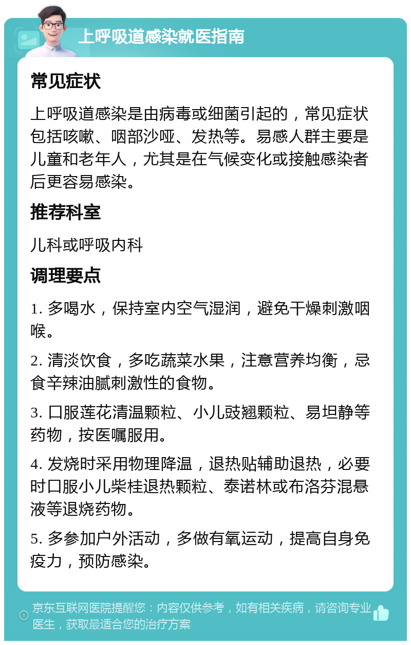 上呼吸道感染就医指南 常见症状 上呼吸道感染是由病毒或细菌引起的，常见症状包括咳嗽、咽部沙哑、发热等。易感人群主要是儿童和老年人，尤其是在气候变化或接触感染者后更容易感染。 推荐科室 儿科或呼吸内科 调理要点 1. 多喝水，保持室内空气湿润，避免干燥刺激咽喉。 2. 清淡饮食，多吃蔬菜水果，注意营养均衡，忌食辛辣油腻刺激性的食物。 3. 口服莲花清温颗粒、小儿豉翘颗粒、易坦静等药物，按医嘱服用。 4. 发烧时采用物理降温，退热贴辅助退热，必要时口服小儿柴桂退热颗粒、泰诺林或布洛芬混悬液等退烧药物。 5. 多参加户外活动，多做有氧运动，提高自身免疫力，预防感染。