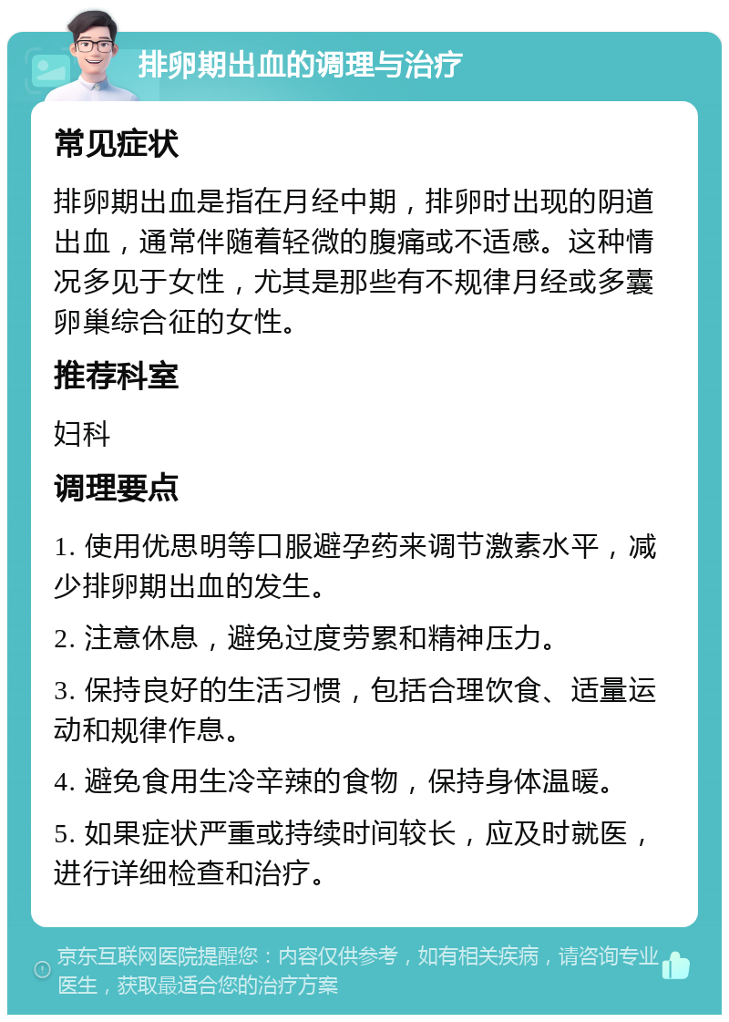 排卵期出血的调理与治疗 常见症状 排卵期出血是指在月经中期，排卵时出现的阴道出血，通常伴随着轻微的腹痛或不适感。这种情况多见于女性，尤其是那些有不规律月经或多囊卵巢综合征的女性。 推荐科室 妇科 调理要点 1. 使用优思明等口服避孕药来调节激素水平，减少排卵期出血的发生。 2. 注意休息，避免过度劳累和精神压力。 3. 保持良好的生活习惯，包括合理饮食、适量运动和规律作息。 4. 避免食用生冷辛辣的食物，保持身体温暖。 5. 如果症状严重或持续时间较长，应及时就医，进行详细检查和治疗。