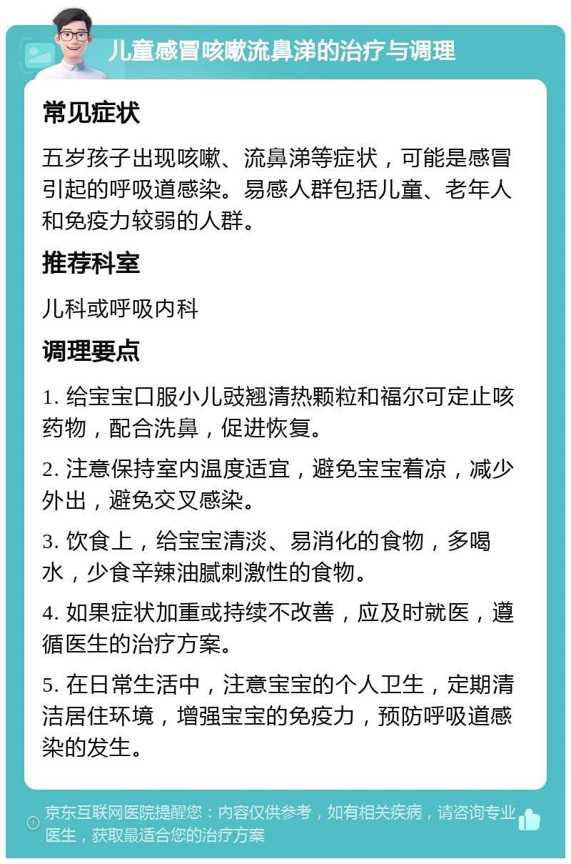 儿童感冒咳嗽流鼻涕的治疗与调理 常见症状 五岁孩子出现咳嗽、流鼻涕等症状，可能是感冒引起的呼吸道感染。易感人群包括儿童、老年人和免疫力较弱的人群。 推荐科室 儿科或呼吸内科 调理要点 1. 给宝宝口服小儿豉翘清热颗粒和福尔可定止咳药物，配合洗鼻，促进恢复。 2. 注意保持室内温度适宜，避免宝宝着凉，减少外出，避免交叉感染。 3. 饮食上，给宝宝清淡、易消化的食物，多喝水，少食辛辣油腻刺激性的食物。 4. 如果症状加重或持续不改善，应及时就医，遵循医生的治疗方案。 5. 在日常生活中，注意宝宝的个人卫生，定期清洁居住环境，增强宝宝的免疫力，预防呼吸道感染的发生。