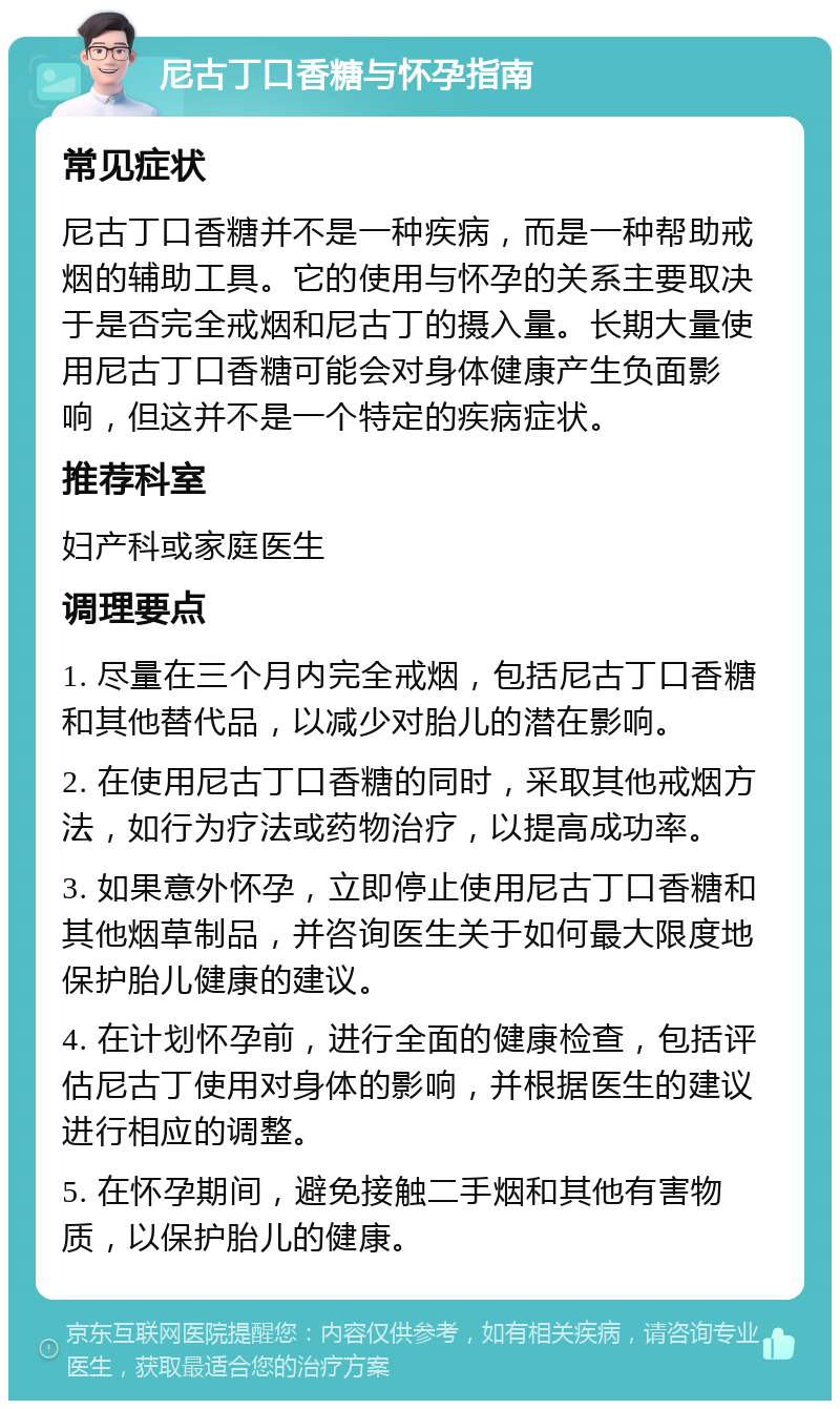 尼古丁口香糖与怀孕指南 常见症状 尼古丁口香糖并不是一种疾病，而是一种帮助戒烟的辅助工具。它的使用与怀孕的关系主要取决于是否完全戒烟和尼古丁的摄入量。长期大量使用尼古丁口香糖可能会对身体健康产生负面影响，但这并不是一个特定的疾病症状。 推荐科室 妇产科或家庭医生 调理要点 1. 尽量在三个月内完全戒烟，包括尼古丁口香糖和其他替代品，以减少对胎儿的潜在影响。 2. 在使用尼古丁口香糖的同时，采取其他戒烟方法，如行为疗法或药物治疗，以提高成功率。 3. 如果意外怀孕，立即停止使用尼古丁口香糖和其他烟草制品，并咨询医生关于如何最大限度地保护胎儿健康的建议。 4. 在计划怀孕前，进行全面的健康检查，包括评估尼古丁使用对身体的影响，并根据医生的建议进行相应的调整。 5. 在怀孕期间，避免接触二手烟和其他有害物质，以保护胎儿的健康。