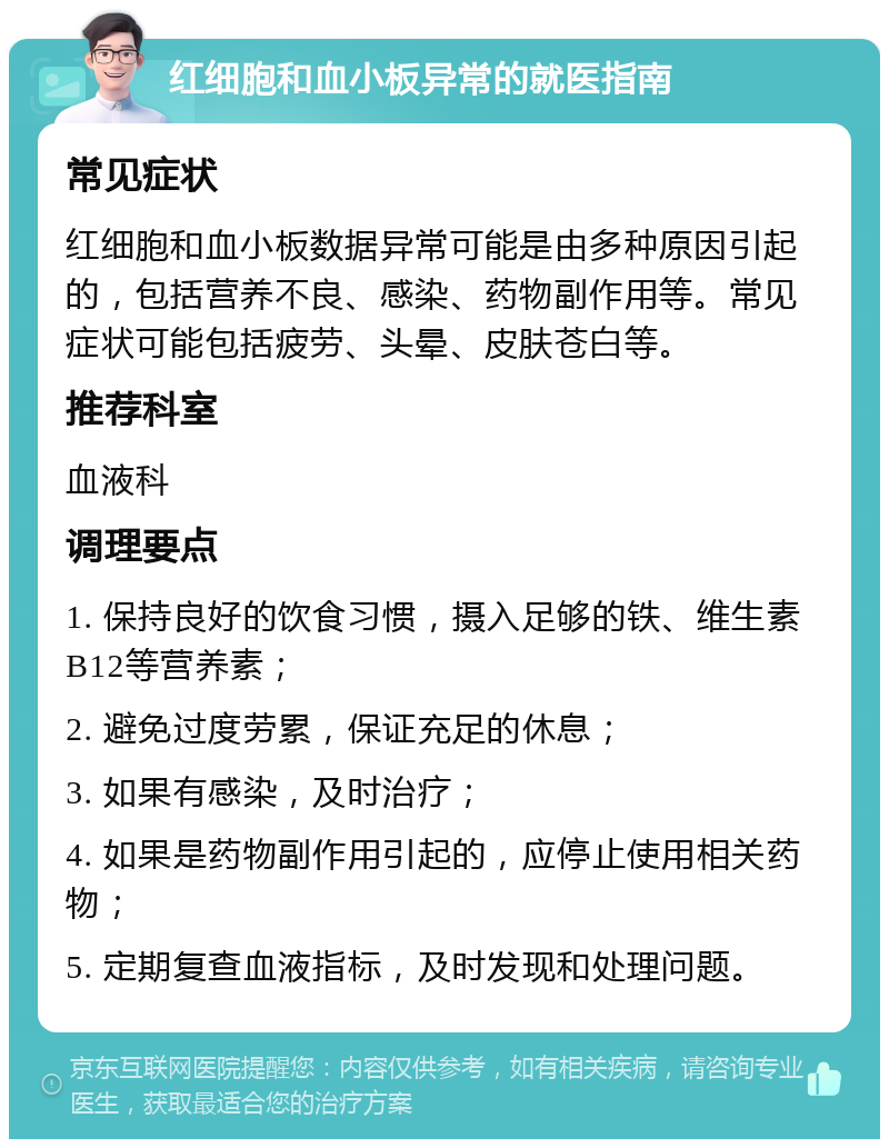 红细胞和血小板异常的就医指南 常见症状 红细胞和血小板数据异常可能是由多种原因引起的，包括营养不良、感染、药物副作用等。常见症状可能包括疲劳、头晕、皮肤苍白等。 推荐科室 血液科 调理要点 1. 保持良好的饮食习惯，摄入足够的铁、维生素B12等营养素； 2. 避免过度劳累，保证充足的休息； 3. 如果有感染，及时治疗； 4. 如果是药物副作用引起的，应停止使用相关药物； 5. 定期复查血液指标，及时发现和处理问题。