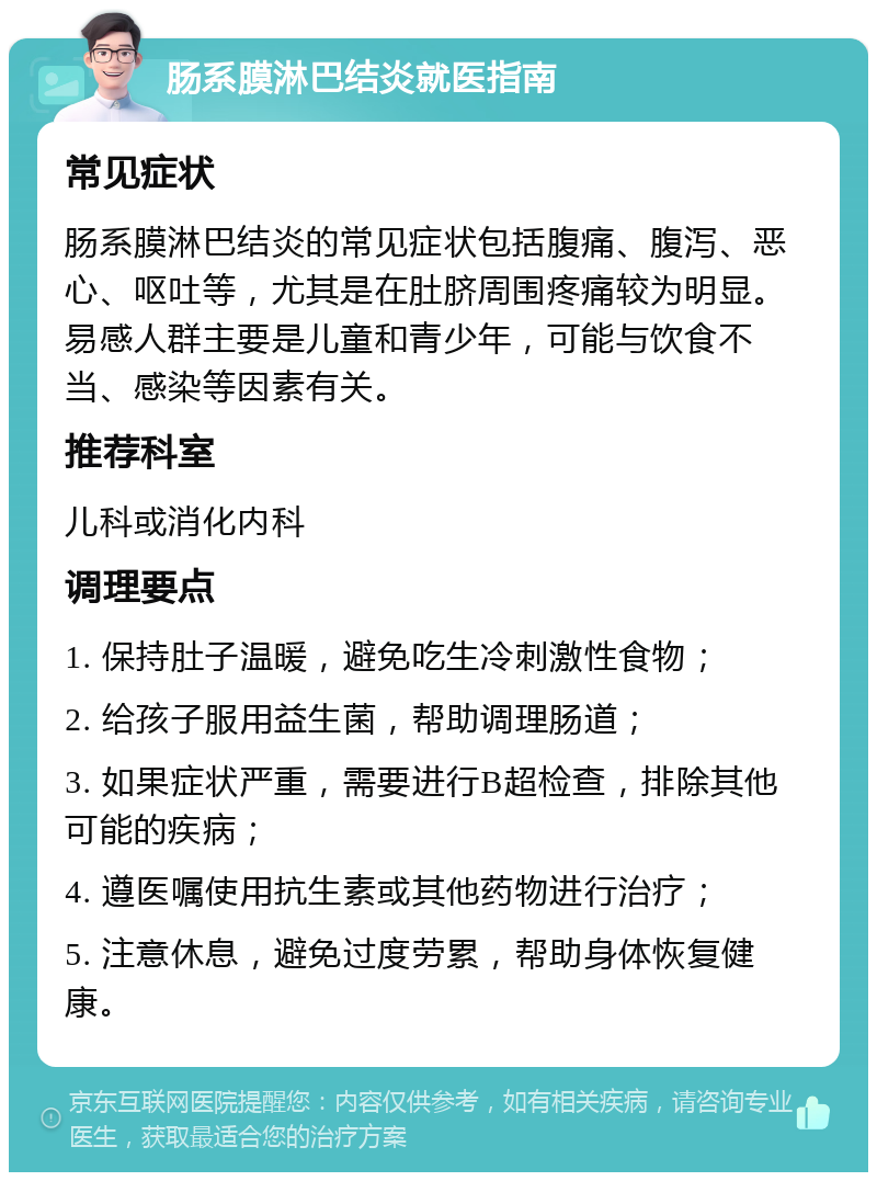 肠系膜淋巴结炎就医指南 常见症状 肠系膜淋巴结炎的常见症状包括腹痛、腹泻、恶心、呕吐等，尤其是在肚脐周围疼痛较为明显。易感人群主要是儿童和青少年，可能与饮食不当、感染等因素有关。 推荐科室 儿科或消化内科 调理要点 1. 保持肚子温暖，避免吃生冷刺激性食物； 2. 给孩子服用益生菌，帮助调理肠道； 3. 如果症状严重，需要进行B超检查，排除其他可能的疾病； 4. 遵医嘱使用抗生素或其他药物进行治疗； 5. 注意休息，避免过度劳累，帮助身体恢复健康。