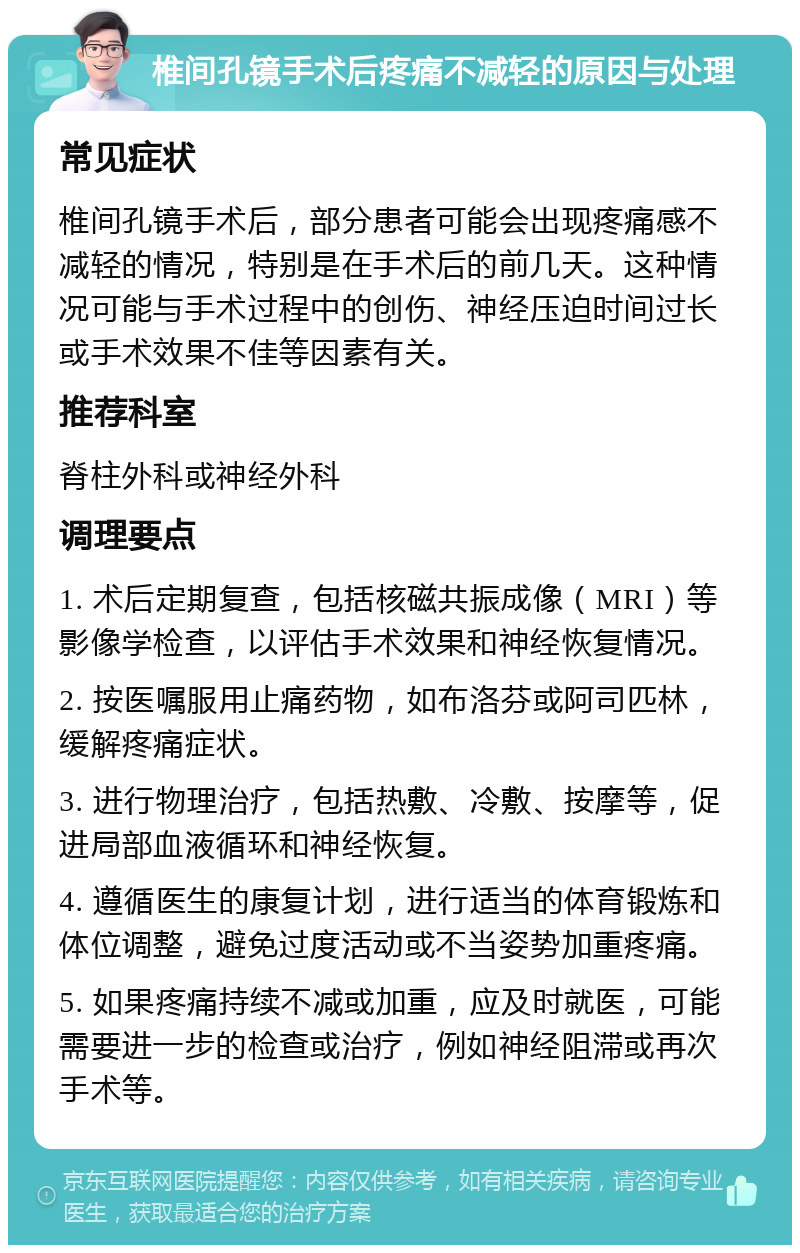 椎间孔镜手术后疼痛不减轻的原因与处理 常见症状 椎间孔镜手术后，部分患者可能会出现疼痛感不减轻的情况，特别是在手术后的前几天。这种情况可能与手术过程中的创伤、神经压迫时间过长或手术效果不佳等因素有关。 推荐科室 脊柱外科或神经外科 调理要点 1. 术后定期复查，包括核磁共振成像（MRI）等影像学检查，以评估手术效果和神经恢复情况。 2. 按医嘱服用止痛药物，如布洛芬或阿司匹林，缓解疼痛症状。 3. 进行物理治疗，包括热敷、冷敷、按摩等，促进局部血液循环和神经恢复。 4. 遵循医生的康复计划，进行适当的体育锻炼和体位调整，避免过度活动或不当姿势加重疼痛。 5. 如果疼痛持续不减或加重，应及时就医，可能需要进一步的检查或治疗，例如神经阻滞或再次手术等。