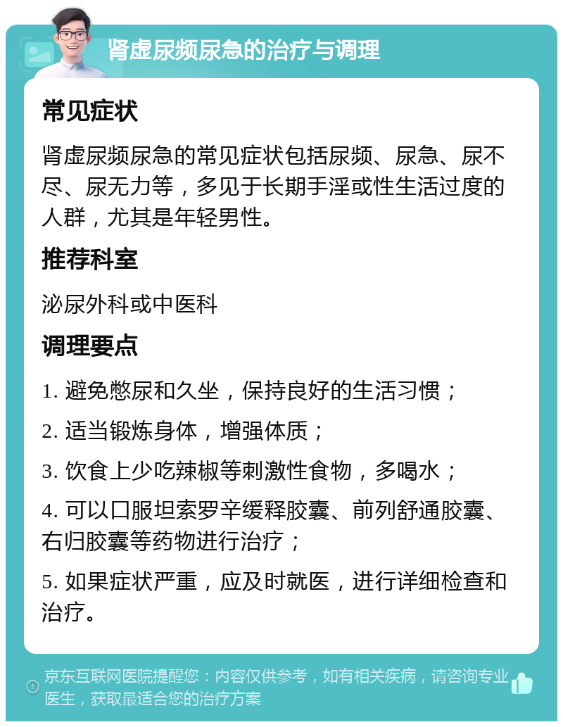 肾虚尿频尿急的治疗与调理 常见症状 肾虚尿频尿急的常见症状包括尿频、尿急、尿不尽、尿无力等，多见于长期手淫或性生活过度的人群，尤其是年轻男性。 推荐科室 泌尿外科或中医科 调理要点 1. 避免憋尿和久坐，保持良好的生活习惯； 2. 适当锻炼身体，增强体质； 3. 饮食上少吃辣椒等刺激性食物，多喝水； 4. 可以口服坦索罗辛缓释胶囊、前列舒通胶囊、右归胶囊等药物进行治疗； 5. 如果症状严重，应及时就医，进行详细检查和治疗。