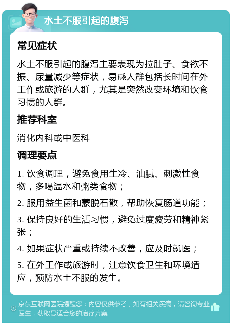 水土不服引起的腹泻 常见症状 水土不服引起的腹泻主要表现为拉肚子、食欲不振、尿量减少等症状，易感人群包括长时间在外工作或旅游的人群，尤其是突然改变环境和饮食习惯的人群。 推荐科室 消化内科或中医科 调理要点 1. 饮食调理，避免食用生冷、油腻、刺激性食物，多喝温水和粥类食物； 2. 服用益生菌和蒙脱石散，帮助恢复肠道功能； 3. 保持良好的生活习惯，避免过度疲劳和精神紧张； 4. 如果症状严重或持续不改善，应及时就医； 5. 在外工作或旅游时，注意饮食卫生和环境适应，预防水土不服的发生。