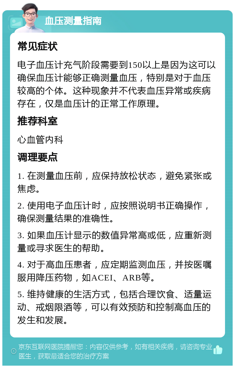 血压测量指南 常见症状 电子血压计充气阶段需要到150以上是因为这可以确保血压计能够正确测量血压，特别是对于血压较高的个体。这种现象并不代表血压异常或疾病存在，仅是血压计的正常工作原理。 推荐科室 心血管内科 调理要点 1. 在测量血压前，应保持放松状态，避免紧张或焦虑。 2. 使用电子血压计时，应按照说明书正确操作，确保测量结果的准确性。 3. 如果血压计显示的数值异常高或低，应重新测量或寻求医生的帮助。 4. 对于高血压患者，应定期监测血压，并按医嘱服用降压药物，如ACEI、ARB等。 5. 维持健康的生活方式，包括合理饮食、适量运动、戒烟限酒等，可以有效预防和控制高血压的发生和发展。