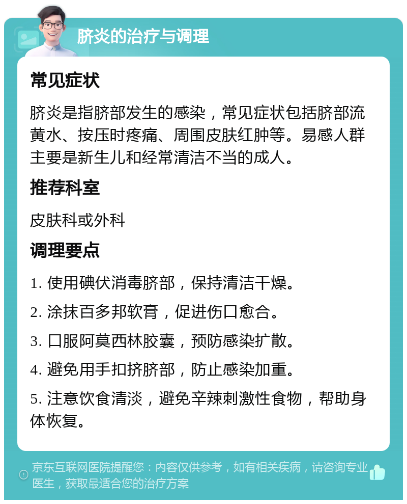 脐炎的治疗与调理 常见症状 脐炎是指脐部发生的感染，常见症状包括脐部流黄水、按压时疼痛、周围皮肤红肿等。易感人群主要是新生儿和经常清洁不当的成人。 推荐科室 皮肤科或外科 调理要点 1. 使用碘伏消毒脐部，保持清洁干燥。 2. 涂抹百多邦软膏，促进伤口愈合。 3. 口服阿莫西林胶囊，预防感染扩散。 4. 避免用手扣挤脐部，防止感染加重。 5. 注意饮食清淡，避免辛辣刺激性食物，帮助身体恢复。