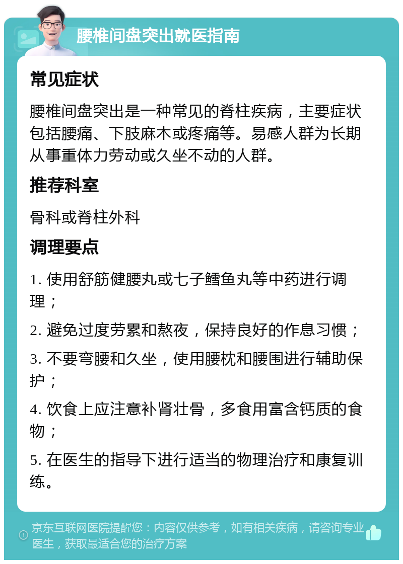 腰椎间盘突出就医指南 常见症状 腰椎间盘突出是一种常见的脊柱疾病，主要症状包括腰痛、下肢麻木或疼痛等。易感人群为长期从事重体力劳动或久坐不动的人群。 推荐科室 骨科或脊柱外科 调理要点 1. 使用舒筋健腰丸或七子鳕鱼丸等中药进行调理； 2. 避免过度劳累和熬夜，保持良好的作息习惯； 3. 不要弯腰和久坐，使用腰枕和腰围进行辅助保护； 4. 饮食上应注意补肾壮骨，多食用富含钙质的食物； 5. 在医生的指导下进行适当的物理治疗和康复训练。