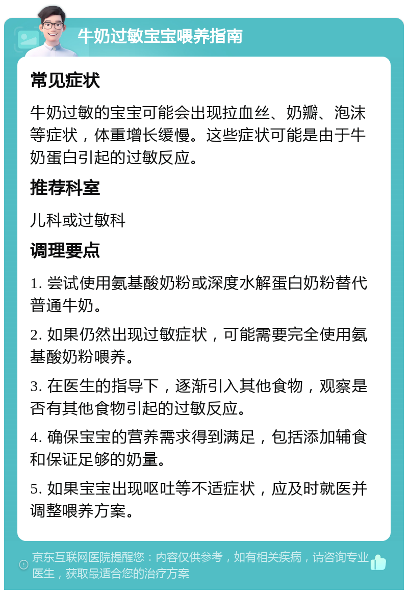 牛奶过敏宝宝喂养指南 常见症状 牛奶过敏的宝宝可能会出现拉血丝、奶瓣、泡沫等症状，体重增长缓慢。这些症状可能是由于牛奶蛋白引起的过敏反应。 推荐科室 儿科或过敏科 调理要点 1. 尝试使用氨基酸奶粉或深度水解蛋白奶粉替代普通牛奶。 2. 如果仍然出现过敏症状，可能需要完全使用氨基酸奶粉喂养。 3. 在医生的指导下，逐渐引入其他食物，观察是否有其他食物引起的过敏反应。 4. 确保宝宝的营养需求得到满足，包括添加辅食和保证足够的奶量。 5. 如果宝宝出现呕吐等不适症状，应及时就医并调整喂养方案。