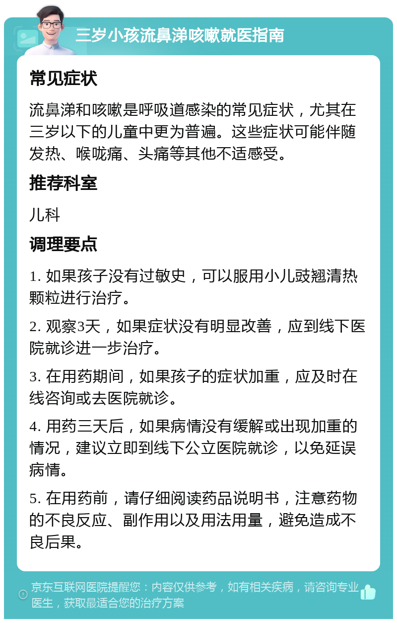 三岁小孩流鼻涕咳嗽就医指南 常见症状 流鼻涕和咳嗽是呼吸道感染的常见症状，尤其在三岁以下的儿童中更为普遍。这些症状可能伴随发热、喉咙痛、头痛等其他不适感受。 推荐科室 儿科 调理要点 1. 如果孩子没有过敏史，可以服用小儿豉翘清热颗粒进行治疗。 2. 观察3天，如果症状没有明显改善，应到线下医院就诊进一步治疗。 3. 在用药期间，如果孩子的症状加重，应及时在线咨询或去医院就诊。 4. 用药三天后，如果病情没有缓解或出现加重的情况，建议立即到线下公立医院就诊，以免延误病情。 5. 在用药前，请仔细阅读药品说明书，注意药物的不良反应、副作用以及用法用量，避免造成不良后果。