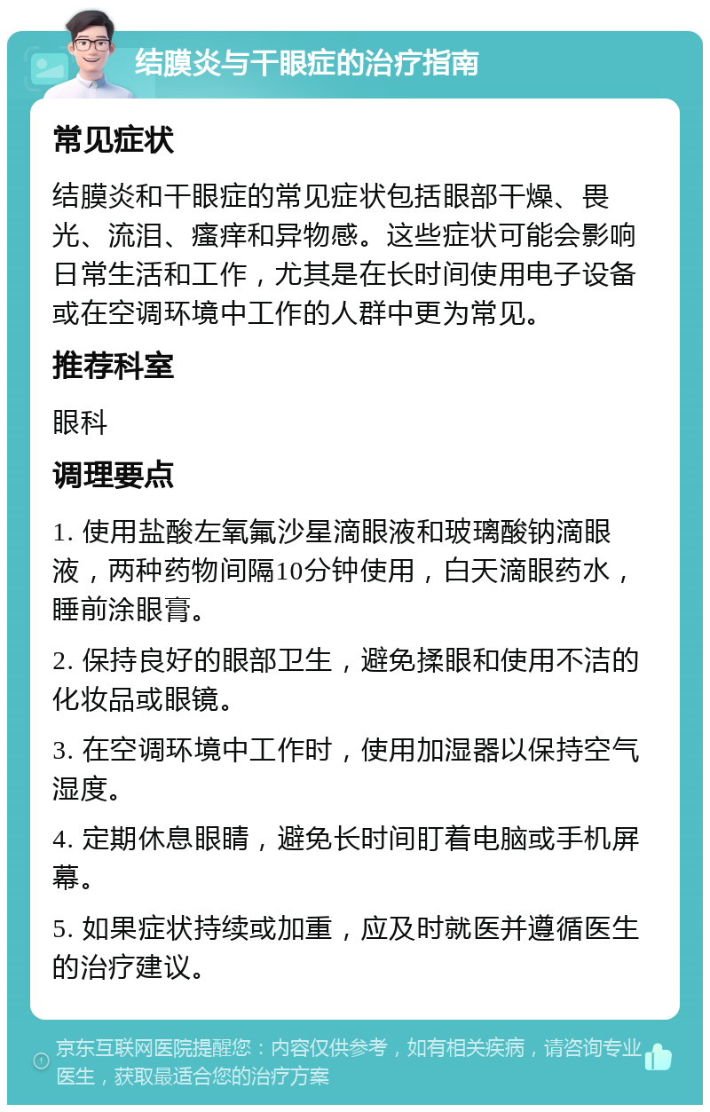 结膜炎与干眼症的治疗指南 常见症状 结膜炎和干眼症的常见症状包括眼部干燥、畏光、流泪、瘙痒和异物感。这些症状可能会影响日常生活和工作，尤其是在长时间使用电子设备或在空调环境中工作的人群中更为常见。 推荐科室 眼科 调理要点 1. 使用盐酸左氧氟沙星滴眼液和玻璃酸钠滴眼液，两种药物间隔10分钟使用，白天滴眼药水，睡前涂眼膏。 2. 保持良好的眼部卫生，避免揉眼和使用不洁的化妆品或眼镜。 3. 在空调环境中工作时，使用加湿器以保持空气湿度。 4. 定期休息眼睛，避免长时间盯着电脑或手机屏幕。 5. 如果症状持续或加重，应及时就医并遵循医生的治疗建议。