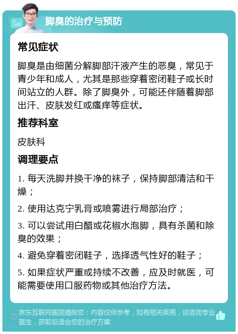 脚臭的治疗与预防 常见症状 脚臭是由细菌分解脚部汗液产生的恶臭，常见于青少年和成人，尤其是那些穿着密闭鞋子或长时间站立的人群。除了脚臭外，可能还伴随着脚部出汗、皮肤发红或瘙痒等症状。 推荐科室 皮肤科 调理要点 1. 每天洗脚并换干净的袜子，保持脚部清洁和干燥； 2. 使用达克宁乳膏或喷雾进行局部治疗； 3. 可以尝试用白醋或花椒水泡脚，具有杀菌和除臭的效果； 4. 避免穿着密闭鞋子，选择透气性好的鞋子； 5. 如果症状严重或持续不改善，应及时就医，可能需要使用口服药物或其他治疗方法。