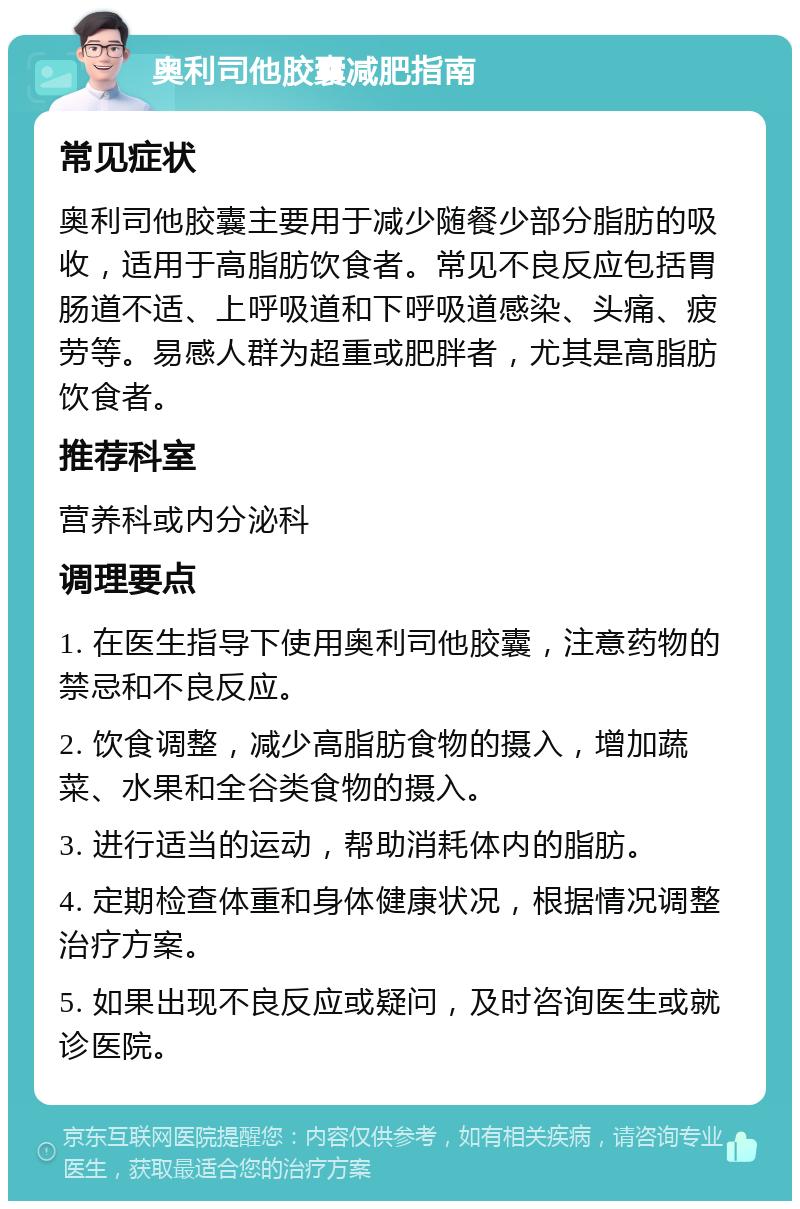 奥利司他胶囊减肥指南 常见症状 奥利司他胶囊主要用于减少随餐少部分脂肪的吸收，适用于高脂肪饮食者。常见不良反应包括胃肠道不适、上呼吸道和下呼吸道感染、头痛、疲劳等。易感人群为超重或肥胖者，尤其是高脂肪饮食者。 推荐科室 营养科或内分泌科 调理要点 1. 在医生指导下使用奥利司他胶囊，注意药物的禁忌和不良反应。 2. 饮食调整，减少高脂肪食物的摄入，增加蔬菜、水果和全谷类食物的摄入。 3. 进行适当的运动，帮助消耗体内的脂肪。 4. 定期检查体重和身体健康状况，根据情况调整治疗方案。 5. 如果出现不良反应或疑问，及时咨询医生或就诊医院。