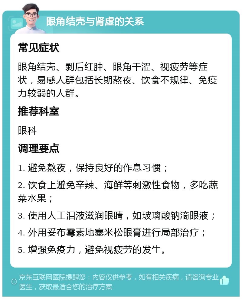 眼角结壳与肾虚的关系 常见症状 眼角结壳、剥后红肿、眼角干涩、视疲劳等症状，易感人群包括长期熬夜、饮食不规律、免疫力较弱的人群。 推荐科室 眼科 调理要点 1. 避免熬夜，保持良好的作息习惯； 2. 饮食上避免辛辣、海鲜等刺激性食物，多吃蔬菜水果； 3. 使用人工泪液滋润眼睛，如玻璃酸钠滴眼液； 4. 外用妥布霉素地塞米松眼膏进行局部治疗； 5. 增强免疫力，避免视疲劳的发生。