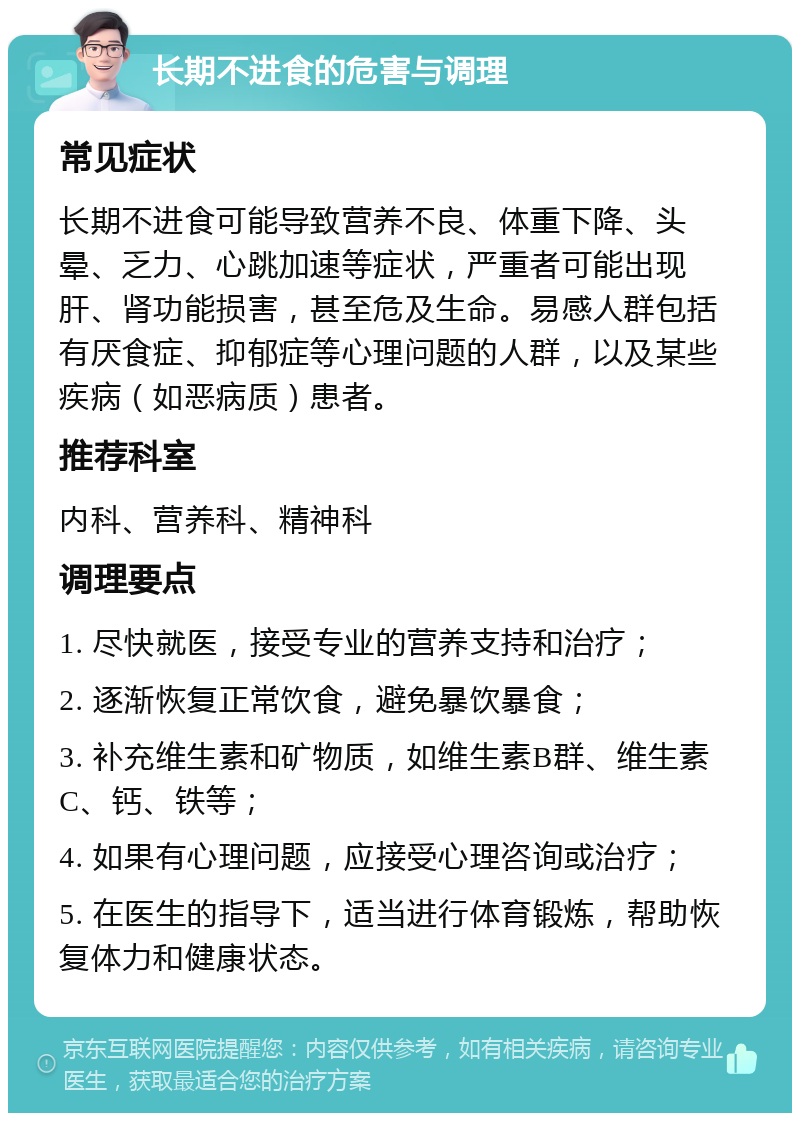 长期不进食的危害与调理 常见症状 长期不进食可能导致营养不良、体重下降、头晕、乏力、心跳加速等症状，严重者可能出现肝、肾功能损害，甚至危及生命。易感人群包括有厌食症、抑郁症等心理问题的人群，以及某些疾病（如恶病质）患者。 推荐科室 内科、营养科、精神科 调理要点 1. 尽快就医，接受专业的营养支持和治疗； 2. 逐渐恢复正常饮食，避免暴饮暴食； 3. 补充维生素和矿物质，如维生素B群、维生素C、钙、铁等； 4. 如果有心理问题，应接受心理咨询或治疗； 5. 在医生的指导下，适当进行体育锻炼，帮助恢复体力和健康状态。