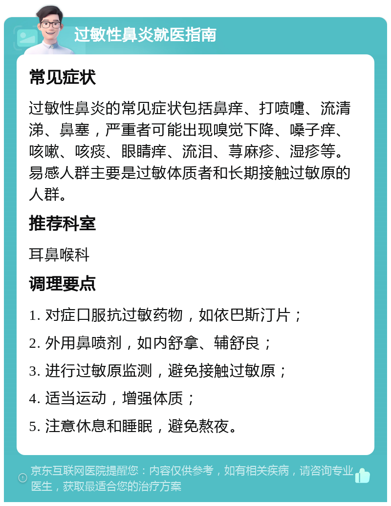 过敏性鼻炎就医指南 常见症状 过敏性鼻炎的常见症状包括鼻痒、打喷嚏、流清涕、鼻塞，严重者可能出现嗅觉下降、嗓子痒、咳嗽、咳痰、眼睛痒、流泪、荨麻疹、湿疹等。易感人群主要是过敏体质者和长期接触过敏原的人群。 推荐科室 耳鼻喉科 调理要点 1. 对症口服抗过敏药物，如依巴斯汀片； 2. 外用鼻喷剂，如内舒拿、辅舒良； 3. 进行过敏原监测，避免接触过敏原； 4. 适当运动，增强体质； 5. 注意休息和睡眠，避免熬夜。