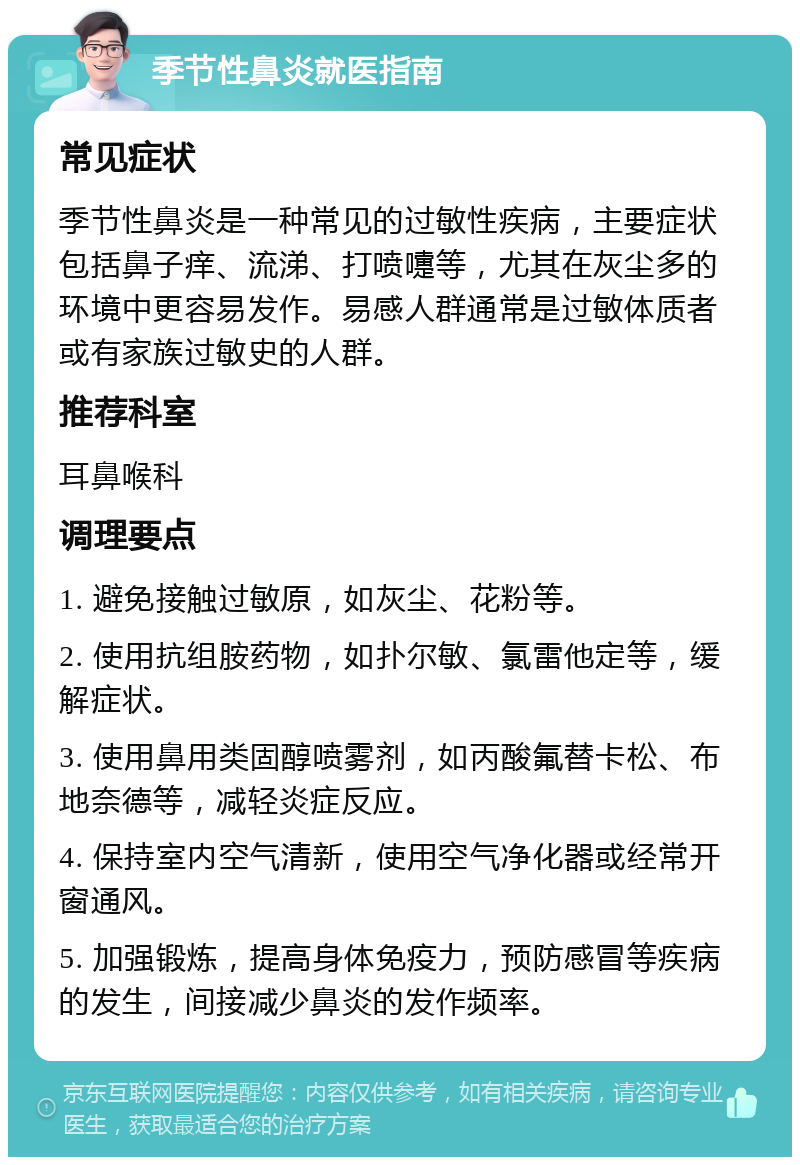 季节性鼻炎就医指南 常见症状 季节性鼻炎是一种常见的过敏性疾病，主要症状包括鼻子痒、流涕、打喷嚏等，尤其在灰尘多的环境中更容易发作。易感人群通常是过敏体质者或有家族过敏史的人群。 推荐科室 耳鼻喉科 调理要点 1. 避免接触过敏原，如灰尘、花粉等。 2. 使用抗组胺药物，如扑尔敏、氯雷他定等，缓解症状。 3. 使用鼻用类固醇喷雾剂，如丙酸氟替卡松、布地奈德等，减轻炎症反应。 4. 保持室内空气清新，使用空气净化器或经常开窗通风。 5. 加强锻炼，提高身体免疫力，预防感冒等疾病的发生，间接减少鼻炎的发作频率。