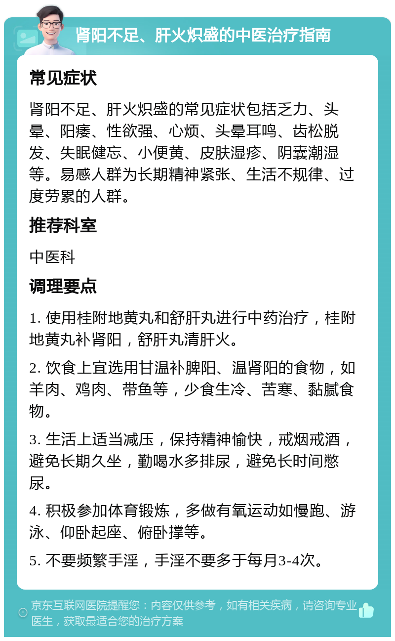 肾阳不足、肝火炽盛的中医治疗指南 常见症状 肾阳不足、肝火炽盛的常见症状包括乏力、头晕、阳痿、性欲强、心烦、头晕耳鸣、齿松脱发、失眠健忘、小便黄、皮肤湿疹、阴囊潮湿等。易感人群为长期精神紧张、生活不规律、过度劳累的人群。 推荐科室 中医科 调理要点 1. 使用桂附地黄丸和舒肝丸进行中药治疗，桂附地黄丸补肾阳，舒肝丸清肝火。 2. 饮食上宜选用甘温补脾阳、温肾阳的食物，如羊肉、鸡肉、带鱼等，少食生冷、苦寒、黏腻食物。 3. 生活上适当减压，保持精神愉快，戒烟戒酒，避免长期久坐，勤喝水多排尿，避免长时间憋尿。 4. 积极参加体育锻炼，多做有氧运动如慢跑、游泳、仰卧起座、俯卧撑等。 5. 不要频繁手淫，手淫不要多于每月3-4次。