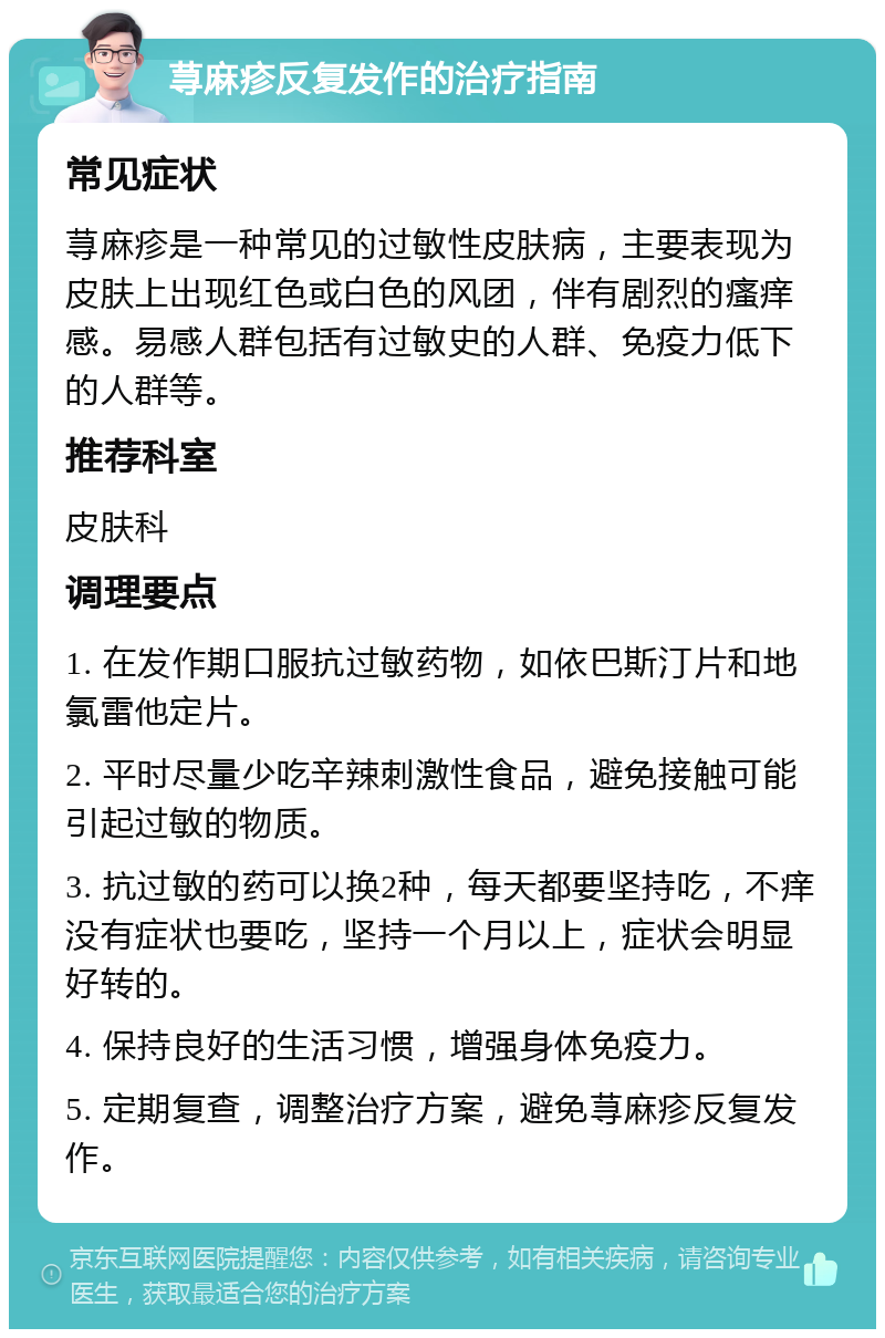 荨麻疹反复发作的治疗指南 常见症状 荨麻疹是一种常见的过敏性皮肤病，主要表现为皮肤上出现红色或白色的风团，伴有剧烈的瘙痒感。易感人群包括有过敏史的人群、免疫力低下的人群等。 推荐科室 皮肤科 调理要点 1. 在发作期口服抗过敏药物，如依巴斯汀片和地氯雷他定片。 2. 平时尽量少吃辛辣刺激性食品，避免接触可能引起过敏的物质。 3. 抗过敏的药可以换2种，每天都要坚持吃，不痒没有症状也要吃，坚持一个月以上，症状会明显好转的。 4. 保持良好的生活习惯，增强身体免疫力。 5. 定期复查，调整治疗方案，避免荨麻疹反复发作。