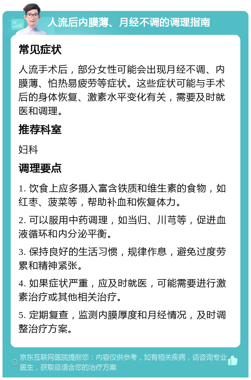 人流后内膜薄、月经不调的调理指南 常见症状 人流手术后，部分女性可能会出现月经不调、内膜薄、怕热易疲劳等症状。这些症状可能与手术后的身体恢复、激素水平变化有关，需要及时就医和调理。 推荐科室 妇科 调理要点 1. 饮食上应多摄入富含铁质和维生素的食物，如红枣、菠菜等，帮助补血和恢复体力。 2. 可以服用中药调理，如当归、川芎等，促进血液循环和内分泌平衡。 3. 保持良好的生活习惯，规律作息，避免过度劳累和精神紧张。 4. 如果症状严重，应及时就医，可能需要进行激素治疗或其他相关治疗。 5. 定期复查，监测内膜厚度和月经情况，及时调整治疗方案。