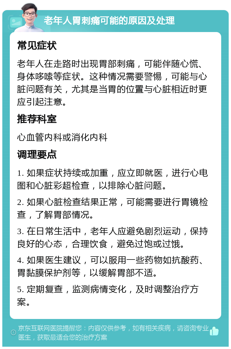 老年人胃刺痛可能的原因及处理 常见症状 老年人在走路时出现胃部刺痛，可能伴随心慌、身体哆嗦等症状。这种情况需要警惕，可能与心脏问题有关，尤其是当胃的位置与心脏相近时更应引起注意。 推荐科室 心血管内科或消化内科 调理要点 1. 如果症状持续或加重，应立即就医，进行心电图和心脏彩超检查，以排除心脏问题。 2. 如果心脏检查结果正常，可能需要进行胃镜检查，了解胃部情况。 3. 在日常生活中，老年人应避免剧烈运动，保持良好的心态，合理饮食，避免过饱或过饿。 4. 如果医生建议，可以服用一些药物如抗酸药、胃黏膜保护剂等，以缓解胃部不适。 5. 定期复查，监测病情变化，及时调整治疗方案。