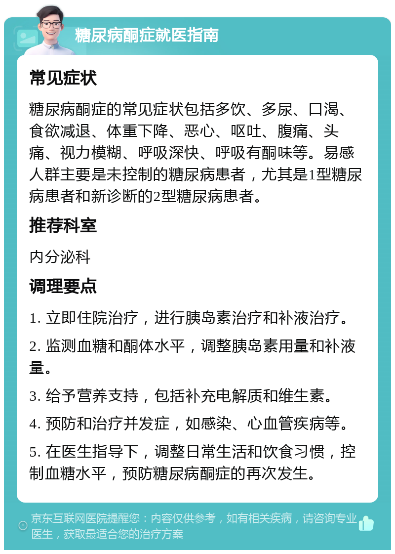 糖尿病酮症就医指南 常见症状 糖尿病酮症的常见症状包括多饮、多尿、口渴、食欲减退、体重下降、恶心、呕吐、腹痛、头痛、视力模糊、呼吸深快、呼吸有酮味等。易感人群主要是未控制的糖尿病患者，尤其是1型糖尿病患者和新诊断的2型糖尿病患者。 推荐科室 内分泌科 调理要点 1. 立即住院治疗，进行胰岛素治疗和补液治疗。 2. 监测血糖和酮体水平，调整胰岛素用量和补液量。 3. 给予营养支持，包括补充电解质和维生素。 4. 预防和治疗并发症，如感染、心血管疾病等。 5. 在医生指导下，调整日常生活和饮食习惯，控制血糖水平，预防糖尿病酮症的再次发生。