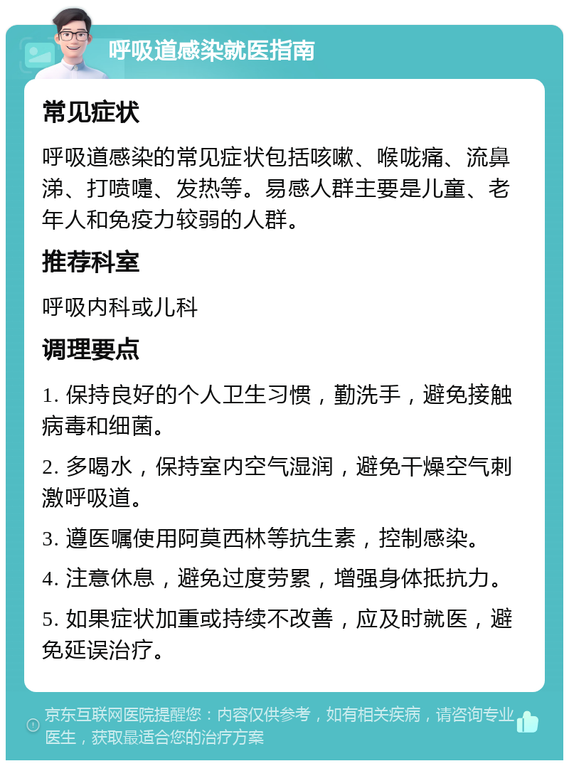 呼吸道感染就医指南 常见症状 呼吸道感染的常见症状包括咳嗽、喉咙痛、流鼻涕、打喷嚏、发热等。易感人群主要是儿童、老年人和免疫力较弱的人群。 推荐科室 呼吸内科或儿科 调理要点 1. 保持良好的个人卫生习惯，勤洗手，避免接触病毒和细菌。 2. 多喝水，保持室内空气湿润，避免干燥空气刺激呼吸道。 3. 遵医嘱使用阿莫西林等抗生素，控制感染。 4. 注意休息，避免过度劳累，增强身体抵抗力。 5. 如果症状加重或持续不改善，应及时就医，避免延误治疗。