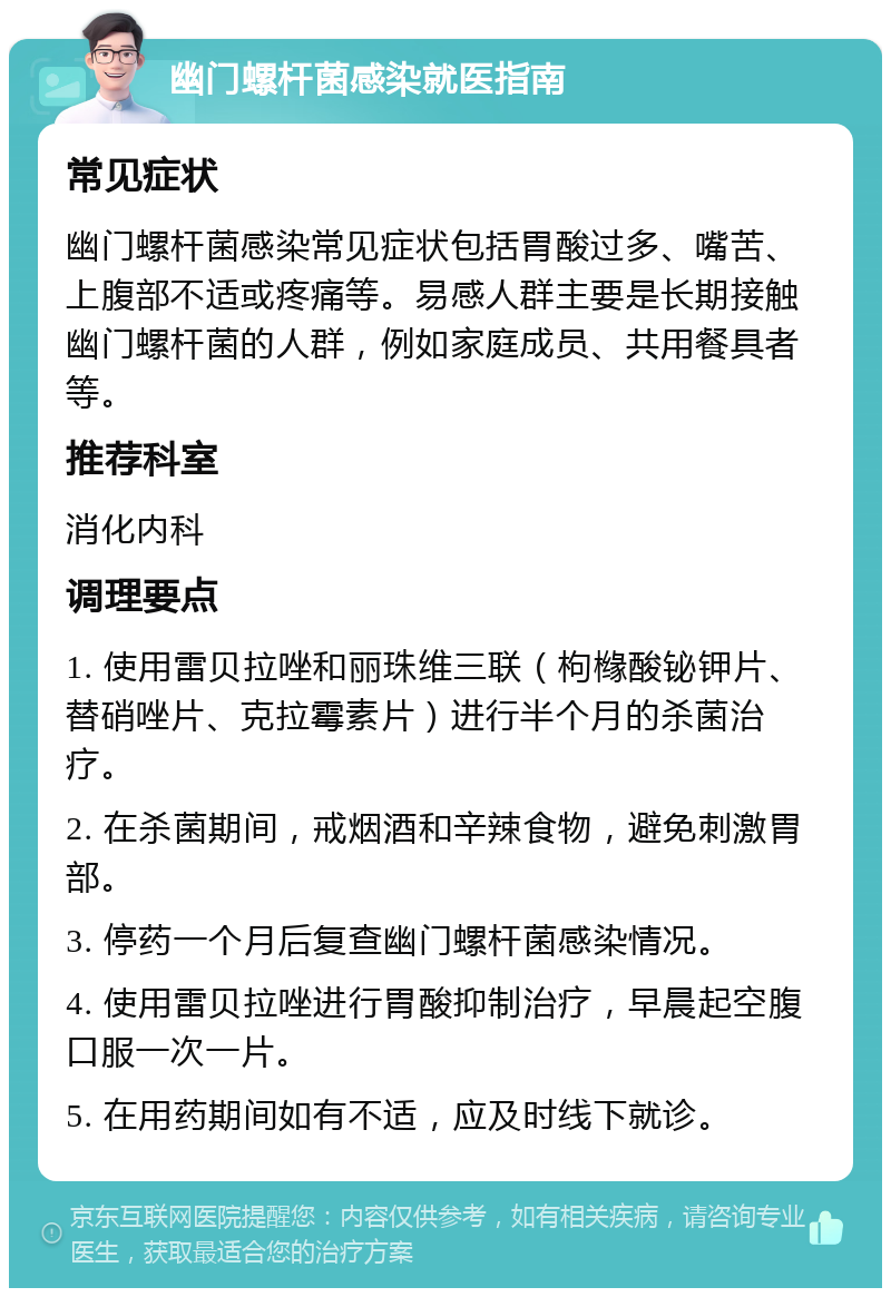 幽门螺杆菌感染就医指南 常见症状 幽门螺杆菌感染常见症状包括胃酸过多、嘴苦、上腹部不适或疼痛等。易感人群主要是长期接触幽门螺杆菌的人群，例如家庭成员、共用餐具者等。 推荐科室 消化内科 调理要点 1. 使用雷贝拉唑和丽珠维三联（枸橼酸铋钾片、替硝唑片、克拉霉素片）进行半个月的杀菌治疗。 2. 在杀菌期间，戒烟酒和辛辣食物，避免刺激胃部。 3. 停药一个月后复查幽门螺杆菌感染情况。 4. 使用雷贝拉唑进行胃酸抑制治疗，早晨起空腹口服一次一片。 5. 在用药期间如有不适，应及时线下就诊。