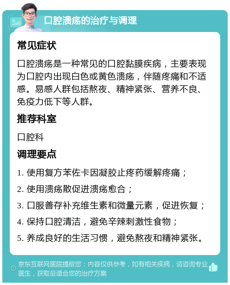 口腔溃疡的治疗与调理 常见症状 口腔溃疡是一种常见的口腔黏膜疾病，主要表现为口腔内出现白色或黄色溃疡，伴随疼痛和不适感。易感人群包括熬夜、精神紧张、营养不良、免疫力低下等人群。 推荐科室 口腔科 调理要点 1. 使用复方苯佐卡因凝胶止疼药缓解疼痛； 2. 使用溃疡散促进溃疡愈合； 3. 口服善存补充维生素和微量元素，促进恢复； 4. 保持口腔清洁，避免辛辣刺激性食物； 5. 养成良好的生活习惯，避免熬夜和精神紧张。