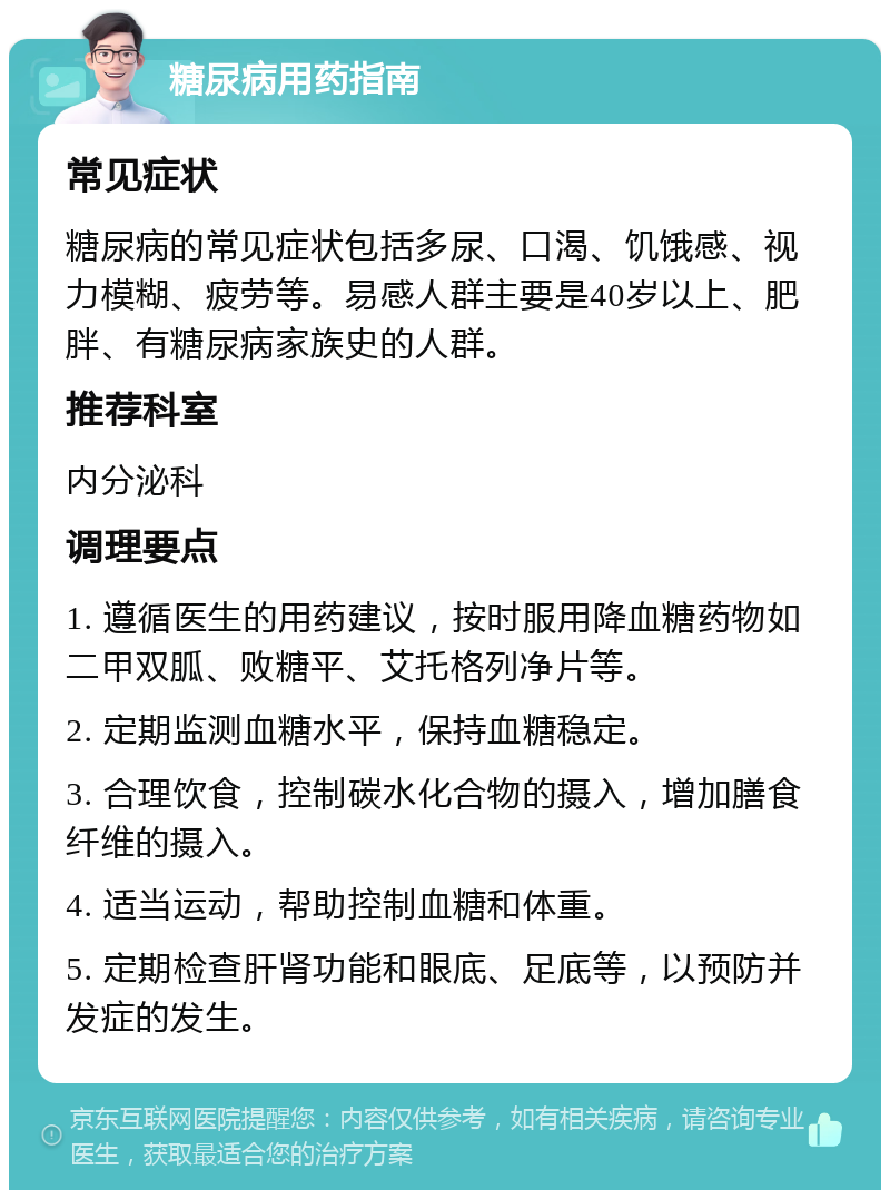 糖尿病用药指南 常见症状 糖尿病的常见症状包括多尿、口渴、饥饿感、视力模糊、疲劳等。易感人群主要是40岁以上、肥胖、有糖尿病家族史的人群。 推荐科室 内分泌科 调理要点 1. 遵循医生的用药建议，按时服用降血糖药物如二甲双胍、败糖平、艾托格列净片等。 2. 定期监测血糖水平，保持血糖稳定。 3. 合理饮食，控制碳水化合物的摄入，增加膳食纤维的摄入。 4. 适当运动，帮助控制血糖和体重。 5. 定期检查肝肾功能和眼底、足底等，以预防并发症的发生。