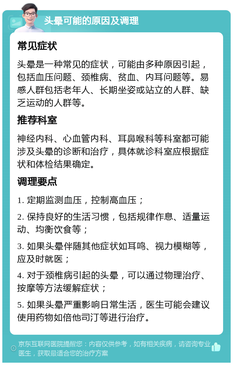 头晕可能的原因及调理 常见症状 头晕是一种常见的症状，可能由多种原因引起，包括血压问题、颈椎病、贫血、内耳问题等。易感人群包括老年人、长期坐姿或站立的人群、缺乏运动的人群等。 推荐科室 神经内科、心血管内科、耳鼻喉科等科室都可能涉及头晕的诊断和治疗，具体就诊科室应根据症状和体检结果确定。 调理要点 1. 定期监测血压，控制高血压； 2. 保持良好的生活习惯，包括规律作息、适量运动、均衡饮食等； 3. 如果头晕伴随其他症状如耳鸣、视力模糊等，应及时就医； 4. 对于颈椎病引起的头晕，可以通过物理治疗、按摩等方法缓解症状； 5. 如果头晕严重影响日常生活，医生可能会建议使用药物如倍他司汀等进行治疗。