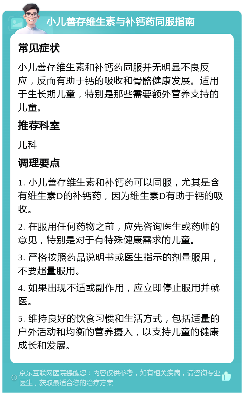 小儿善存维生素与补钙药同服指南 常见症状 小儿善存维生素和补钙药同服并无明显不良反应，反而有助于钙的吸收和骨骼健康发展。适用于生长期儿童，特别是那些需要额外营养支持的儿童。 推荐科室 儿科 调理要点 1. 小儿善存维生素和补钙药可以同服，尤其是含有维生素D的补钙药，因为维生素D有助于钙的吸收。 2. 在服用任何药物之前，应先咨询医生或药师的意见，特别是对于有特殊健康需求的儿童。 3. 严格按照药品说明书或医生指示的剂量服用，不要超量服用。 4. 如果出现不适或副作用，应立即停止服用并就医。 5. 维持良好的饮食习惯和生活方式，包括适量的户外活动和均衡的营养摄入，以支持儿童的健康成长和发展。